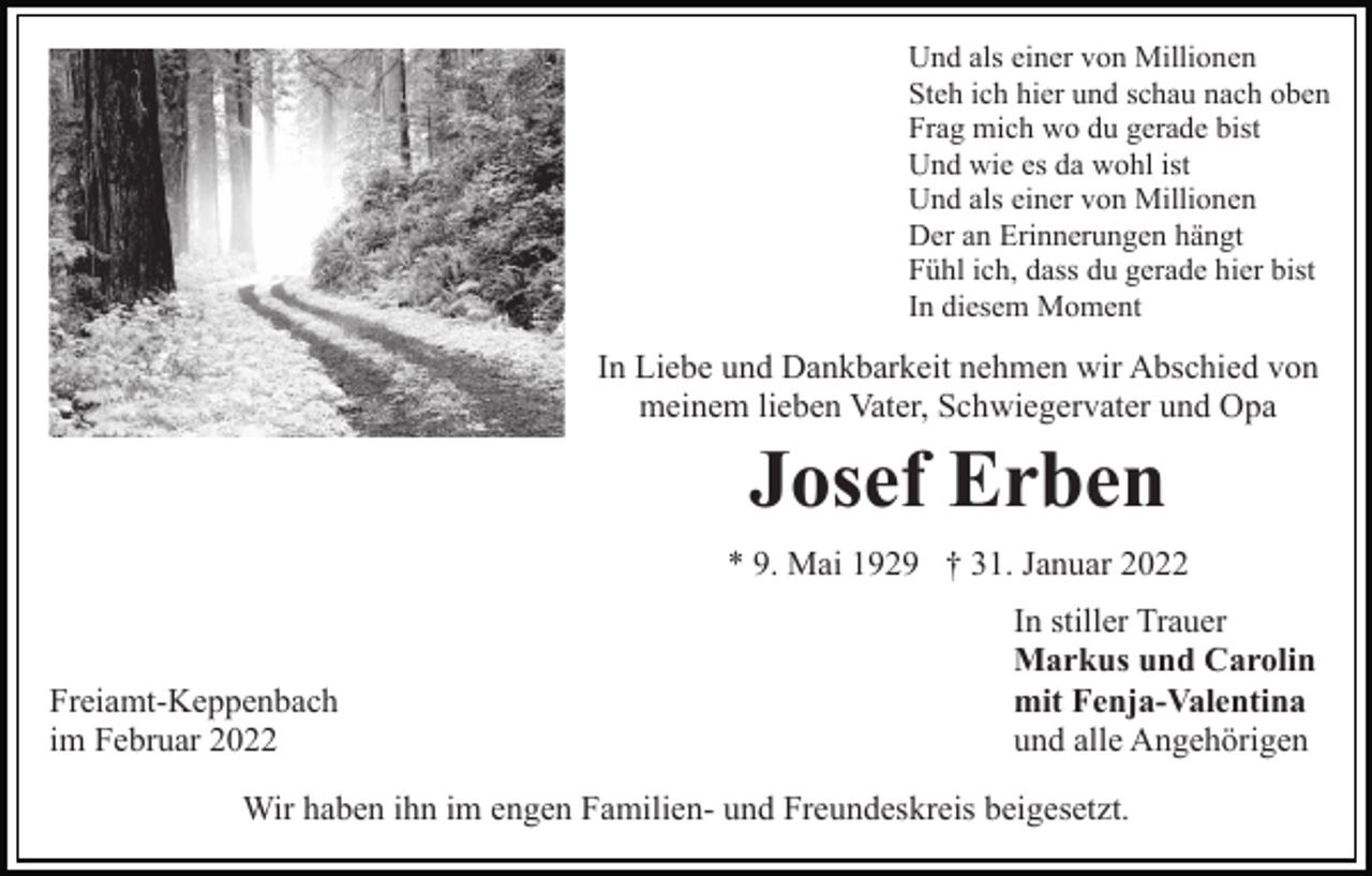 <p>Und als einer von Millionen<br />Steh ich hier und schau nach oben<br />Frag mich wo du gerade bist<br />Und wie es da wohl ist<br />Und als einer von Millionen<br />Der an Erinnerungen hängt<br />Fühl ich, dass du gerade hier bist<br />In diesem Moment</p><p>In Liebe und Dankbarkeit nehmen wir Abschied von<br />meinem lieben Vater, Schwiegervater und Opa</p><p>Josef Erben<br />* 9. Mai 1929 † 31. Januar 2022</p><p>Freiamt-Keppenbach<br />im Februar 2022</p><p>In stiller Trauer<br />Markus und Carolin<br />mit Fenja-Valentina<br />und alle Angehörigen</p><p>Wir haben ihn im engen Familien- und Freundeskreis beigesetzt.</p>