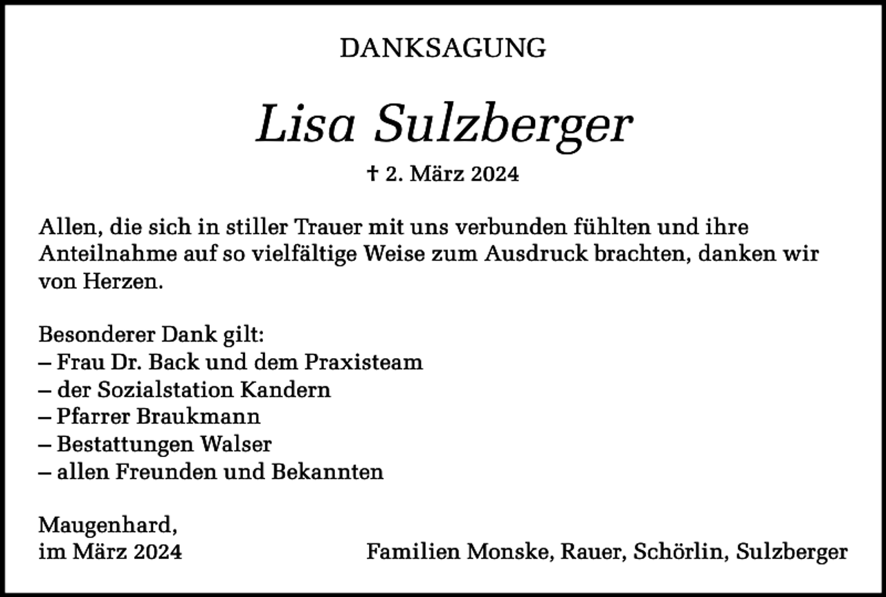 <p>DANKSAGUNG</p><p>Lisa Sulzberger<br />† 2. März 2024<br />Allen, die sich in stiller Trauer mit uns verbunden fühlten und ihre<br />Anteilnahme auf so vielfältige Weise zum Ausdruck brachten, danken wir<br />von Herzen.<br />Besonderer Dank gilt:<br />– Frau Dr. Back und dem Praxisteam<br />– der Sozialstation Kandern<br />– Pfarrer Braukmann<br />– Bestattungen Walser<br />– allen Freunden und Bekannten<br />Maugenhard,<br />im März 2024</p><p>Familien Monske, Rauer, Schörlin, Sulzberger</p>