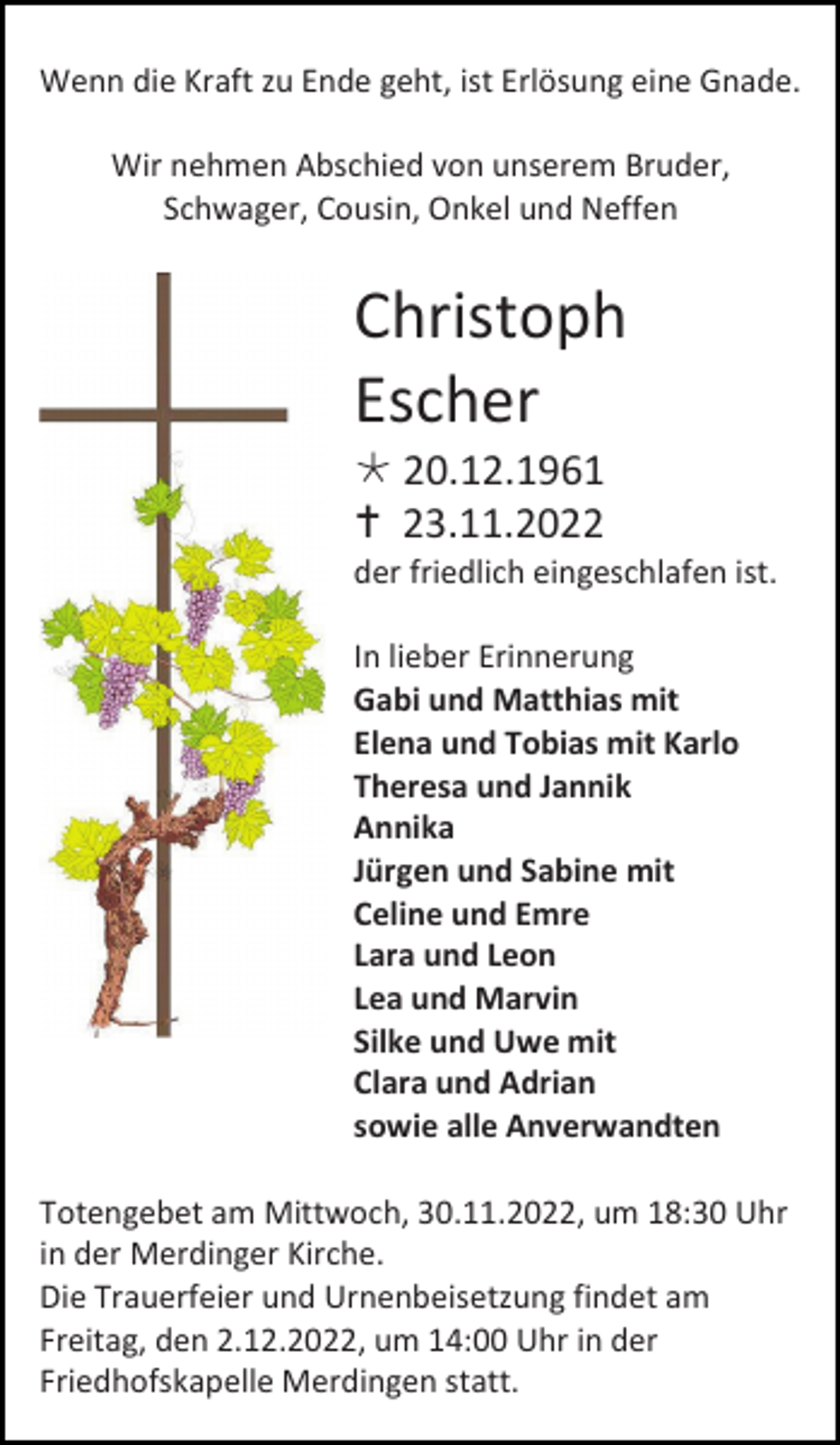 <p>Wenn die Kraft zu Ende geht, ist Erlösung eine Gnade.<br />Wir nehmen Abschied von unserem Bruder,<br />Schwager, Cousin, Onkel und Neffen</p><p>Christoph<br />Escher<br /> 20.12.1961<br /> 23.11.2022<br />der friedlich eingeschlafen ist.<br />In lieber Erinnerung<br />Gabi und Matthias mit<br />Elena und Tobias mit Karlo<br />Theresa und Jannik<br />Annika<br />Jürgen und Sabine mit<br />Celine und Emre<br />Lara und Leon<br />Lea und Marvin<br />Silke und Uwe mit<br />Clara und Adrian<br />sowie alle Anverwandten<br />Totengebet am Mittwoch, 30.11.2022, um 18:30 Uhr<br />in der Merdinger Kirche.<br />Die Trauerfeier und Urnenbeisetzung findet am<br />Freitag, den 2.12.2022, um 14:00 Uhr in der<br />Friedhofskapelle Merdingen statt.</p>