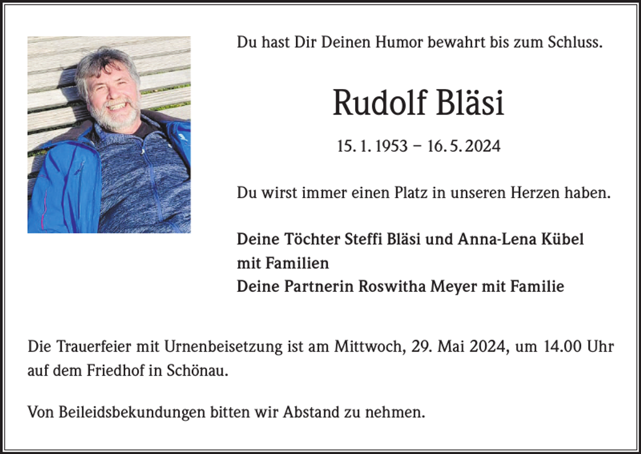 <p>Du hast Dir Deinen Humor bewahrt bis zum Schluss.</p><p>Rudolf Bläsi<br />15. 1. 1953 – 16. 5. 2024<br />Du wirst immer einen Platz in unseren Herzen haben.<br />Deine Töchter Steffi Bläsi und Anna-Lena Kübel<br />mit Familien<br />Deine Partnerin Roswitha Meyer mit Familie<br />Die Trauerfeier mit Urnenbeisetzung ist am Mittwoch, 29. Mai 2024, um 14.00 Uhr<br />auf dem Friedhof in Schönau.<br />Von Beileidsbekundungen bitten wir Abstand zu nehmen.</p>