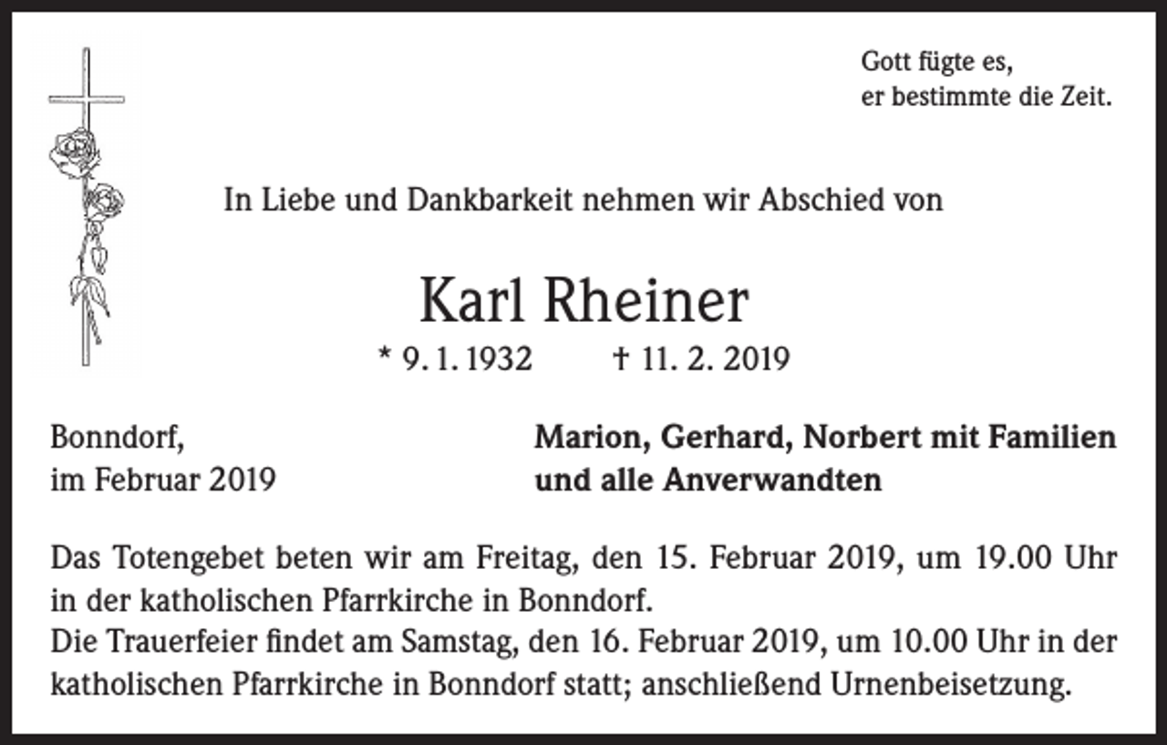 <p>Gott fügte es,<br />er bestimmte die Zeit.</p><p>In Liebe und Dankbarkeit nehmen wir Abschied von</p><p>Karl Rheiner</p><p>* 9. 1. 1932<br />Bonndorf,<br />im Februar 2019</p><p>† 11. 2. 2019</p><p>Marion, Gerhard, Norbert mit Familien<br />und alle Anverwandten</p><p>Das Totengebet beten wir am Freitag, den 15. Februar 2019, um 19.00 Uhr<br />in der katholischen Pfarrkirche in Bonndorf.<br />Die Trauerfeier findet am Samstag, den 16. Februar 2019, um 10.00 Uhr in der<br />katholischen Pfarrkirche in Bonndorf statt; anschließend Urnenbeisetzung.</p>