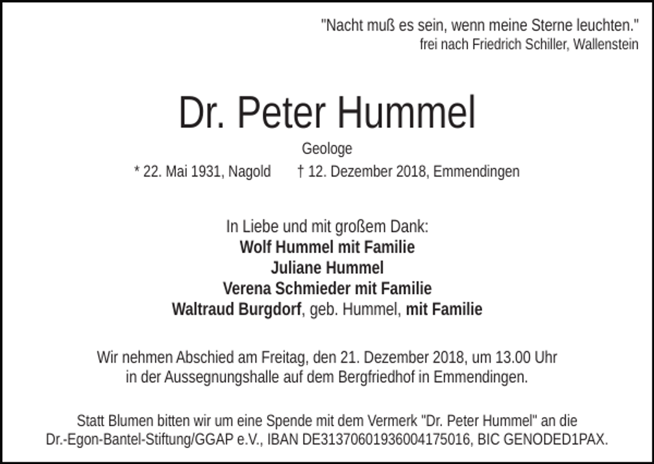 <p>"Nacht muß es sein, wenn meine Sterne leuchten."<br />frei nach Friedrich Schiller, Wallenstein</p><p>Dr. Peter Hummel<br />* 22. Mai 1931, Nagold</p><p>Geologe<br />† 12. Dezember 2018, Emmendingen</p><p>In Liebe und mit großem Dank:<br />Wolf Hummel mit Familie<br />Juliane Hummel<br />Verena Schmieder mit Familie<br />Waltraud Burgdorf, geb. Hummel, mit Familie<br />Wir nehmen Abschied am Freitag, den 21. Dezember 2018, um 13.00 Uhr<br />in der Aussegnungshalle auf dem Bergfriedhof in Emmendingen.<br />Statt Blumen bitten wir um eine Spende mit dem Vermerk "Dr. Peter Hummel" an die<br />Dr.-Egon-Bantel-Stiftung/GGAP e.V., IBAN DE31370601936004175016, BIC GENODED1PAX.</p>