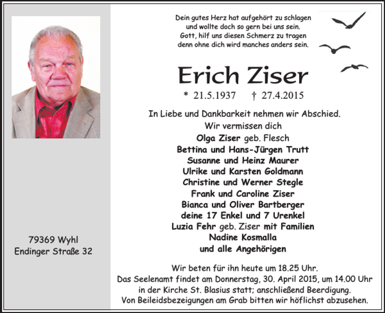 <p>Dein gutes Herz hat aufgehört zu schlagen<br />und wollte doch so gern bei uns sein.<br />Gott, hilf uns diesen Schmerz zu tragen<br />denn ohne dich wird manches anders sein.</p><p>Erich Ziser<br />* 21.5.1939369 Wyhl<br />Endinger Straße 32</p><p>† 27.4.2015</p><p>In Liebe und Dankbarkeit nehmen wir Abschied.<br />Wir vermissen dich<br />Olga Ziser geb. Flesch<br />Bettina und Hans-Jürgen Trutt<br />Susanne und Heinz Maurer<br />Ulrike und Karsten Goldmann<br />Christine und Werner Stegle<br />Frank und Caroline Ziser<br />Bianca und Oliver Bartberger<br />deine 17 Enkel und 7 Urenkel<br />Luzia Fehr geb. Ziser mit Familien<br />Nadine Kosmalla<br />und alle Angehörigen<br />Wir beten für ihn heute um 18.25 Uhr.<br />Das Seelenamt findet am Donnerstag, 30. April 2015, um 14.00 Uhr<br />in der Kirche St. Blasius statt; anschließend Beerdigung.<br />Von Beileidsbezeigungen am Grab bitten wir höflichst abzusehen.</p>