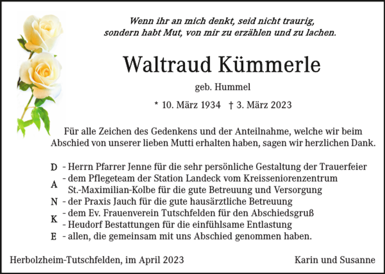 <p>geb. Hummel<br />* 10. März 1934 † 3. März 2023<br />Für alle Zeichen des Gedenkens und der Anteilnahme, welche wir beim<br />Abschied von unserer lieben Mutti erhalten haben, sagen wir herzlichen Dank.<br />- Herrn Pfarrer Jenne für die sehr persönliche Gestaltung der Trauerfeier<br />- dem Pflegeteam der Station Landeck vom Kreisseniorenzentrum<br />St.-Maximilian-Kolbe für die gute Betreuung und Versorgung<br />- der Praxis Jauch für die gute hausärztliche Betreuung<br />- dem Ev. Frauenverein Tutschfelden für den Abschiedsgruß<br />- Heudorf Bestattungen für die einfühlsame Entlastung<br />- allen, die gemeinsam mit uns Abschied genommen haben.<br />Herbolzheim-Tutschfelden, im April 2023</p><p>Karin und Susanne</p>