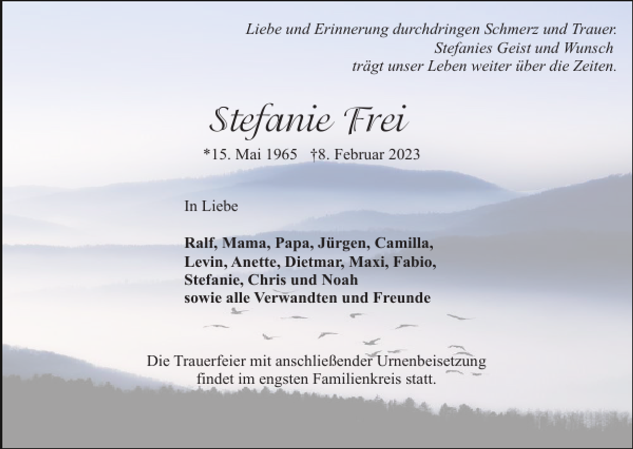<p>Liebe und Erinnerung durchdringen Schmerz und Trauer.<br />Stefanies Geist und Wunsch<br />trägt unser Leben weiter über die Zeiten.</p><p>Stefanie Frei<br />*15. Mai 1965 †8. Februar 2023<br />In Liebe<br />Ralf, Mama, Papa, Jürgen, Camilla,<br />Levin, Anette, Dietmar, Maxi, Fabio,<br />Stefanie, Chris und Noah<br />sowie alle Verwandten und Freunde</p><p>Die Trauerfeier mit anschließender Urnenbeisetzung<br />findet im engsten Familienkreis statt.</p>