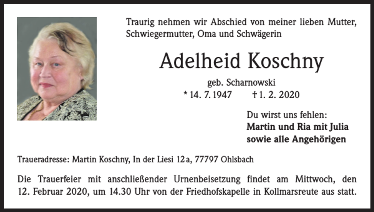 <p>Traurig nehmen wir Abschied von meiner lieben Mutter,<br />Schwiegermutter, Oma und Schwägerin</p><p>Adelheid Koschny<br />geb. Scharnowski<br />* 14. 7. 1947 † 1. 2. 2020</p><p>Du wirst uns fehlen:<br />Martin und Ria mit Julia<br />sowie alle Angehörigen</p><p>Traueradresse: Martin Koschny, In der Liesi 12 a, 77797 Ohlsbach</p><p>Die Trauerfeier mit anschließender Urnenbeisetzung findet am Mittwoch, den<br />12. Februar 2020, um 14.30 Uhr von der Friedhofskapelle in Kollmarsreute aus statt.</p>
