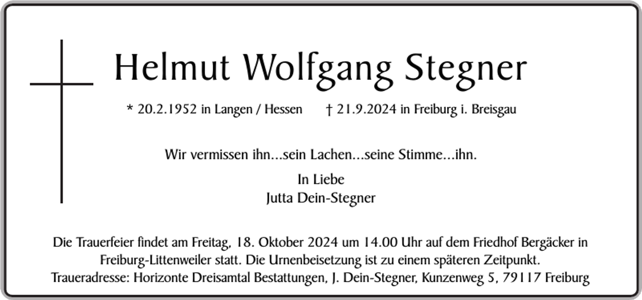 <p>Helmut Wolfgang Stegner<br />* 20.2.1952 in Langen / Hessen</p><p>† 21.9.2024 in Freiburg i. Breisgau</p><p>Wir vermissen ihn...sein Lachen...seine Stimme...ihn.<br />In Liebe<br />Jutta Dein-Stegner<br />Die Trauerfeier findet am Freitag, 18. Oktober 2024 um 14.00 Uhr auf dem Friedhof Bergäcker in<br />Freiburg-Littenweiler statt. Die Urnenbeisetzung ist zu einem späteren Zeitpunkt.<br />Traueradresse: Horizonte Dreisamtal Bestattungen, J. Dein-Stegner, Kunzenweg 5, 79117 Freiburg</p>