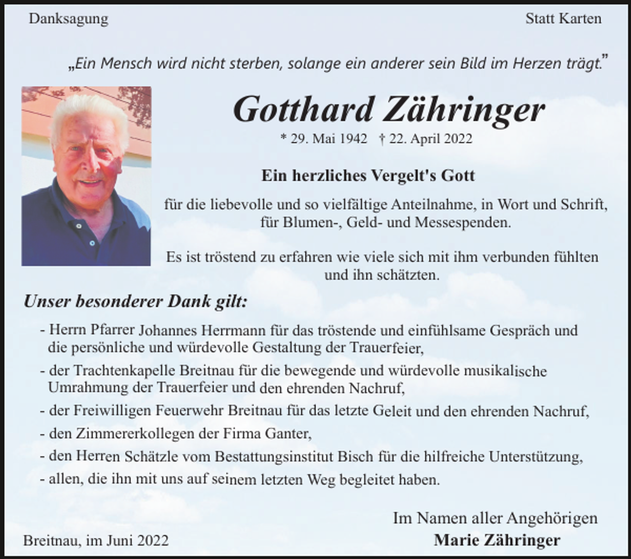 <p>Danksagung</p><p>Statt Karten</p><p>„Ein Mensch wird nicht sterben, solange ein anderer sein Bild im Herzen trägt.”</p><p>Gotthard Zähringer<br />* 29. Mai 1942 † 22. April 2022</p><p>Ein herzliches Vergelt's Gott<br />für die liebevolle und so vielfältige Anteilnahme, in Wort und Schrift,<br />für Blumen-, Geld- und Messespenden.<br />Es ist tröstend zu erfahren wie viele sich mit ihm verbunden fühlten<br />und ihn schätzten.</p><p>Unser besonderer Dank gilt:<br />- Herrn Pfarrer Johannes Herrmann für das tröstende und einfühlsame Gespräch und<br />die persönliche und würdevolle Gestaltung der Trauerfeier,<br />- der Trachtenkapelle Breitnau für die bewegende und würdevolle musikalische<br />Umrahmung der Trauerfeier und den ehrenden Nachruf,<br />- der Freiwilligen Feuerwehr Breitnau für das letzte Geleit und den ehrenden Nachruf,<br />- den Zimmererkollegen der Firma Ganter,<br />- den Herren Schätzle vom Bestattungsinstitut Bisch für die hilfreiche Unterstützung,<br />- allen, die ihn mit uns auf seinem letzten Weg begleitet haben.</p><p>Breitnau, im Juni 2022</p><p>Im Namen aller Angehörigen<br />Marie Zähringer</p>