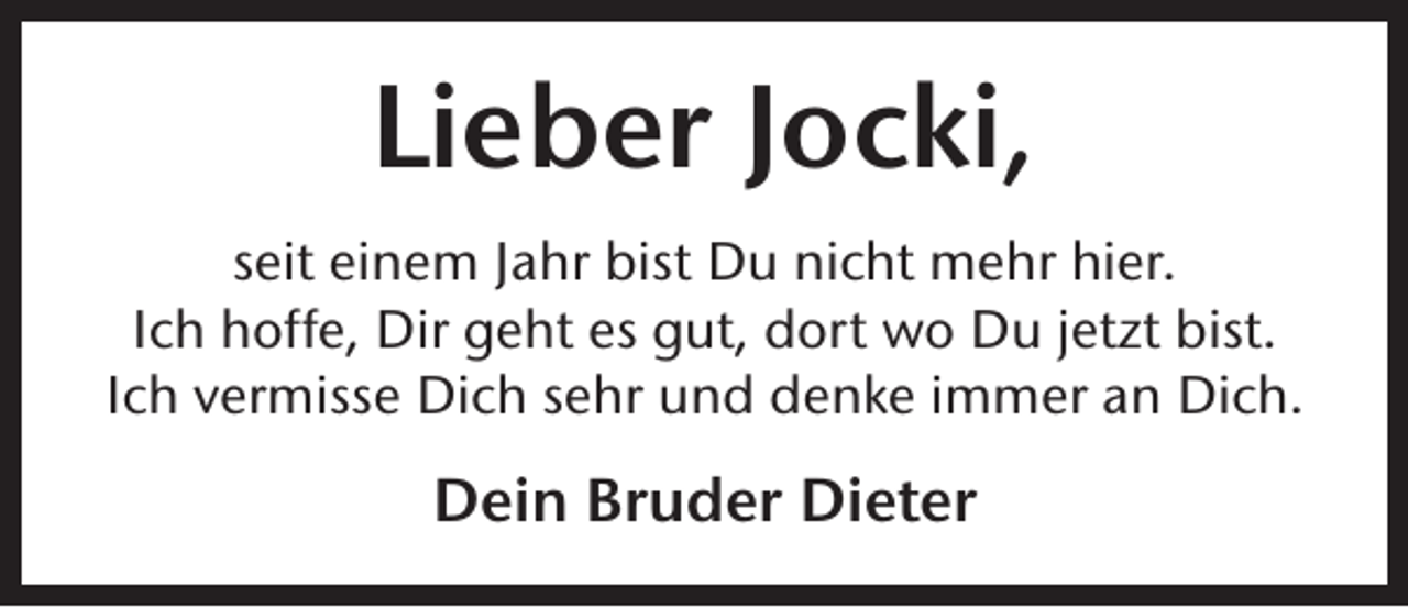 <p>Lieber Jocki,<br />seit einem Jahr bist Du nicht mehr hier.<br />Ich hoffe, Dir geht es gut, dort wo Du jetzt bist.<br />Ich vermisse Dich sehr und denke immer an Dich.</p><p>Dein Bruder Dieter</p>