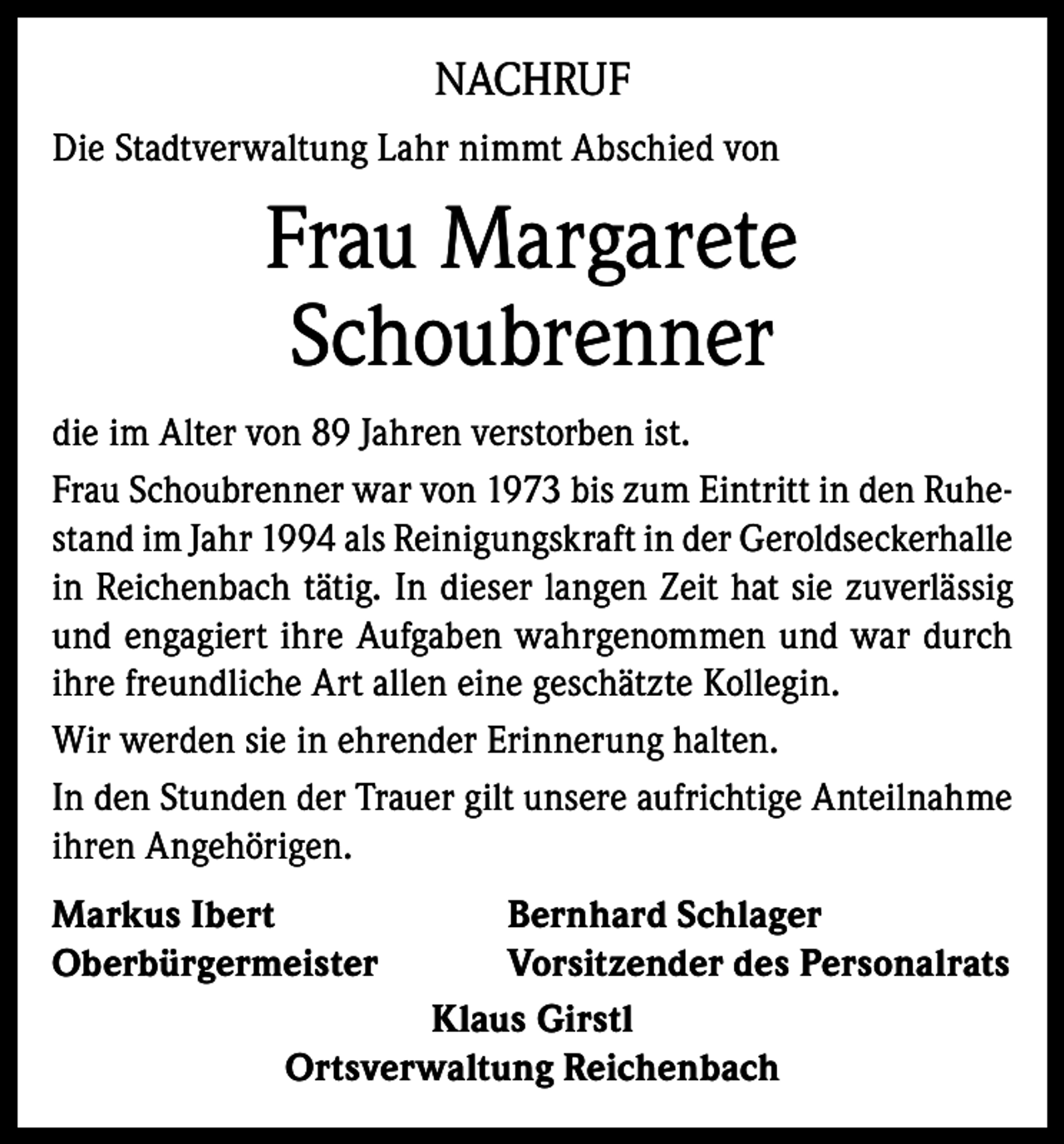 <p>NACHRUF<br />Die Stadtverwaltung Lahr nimmt Abschied von</p><p>Frau Margarete<br />Schoubrenner<br />die im Alter von 89 Jahren verstorben ist.<br />Frau Schoubrenner war von 1973 bis zum Eintritt in den Ruhestand im Jahr 1994 als Reinigungskraft in der Geroldseckerhalle<br />in Reichenbach tätig. In dieser langen Zeit hat sie zuverlässig<br />und engagiert ihre Aufgaben wahrgenommen und war durch<br />ihre freundliche Art allen eine geschätzte Kollegin.<br />Wir werden sie in ehrender Erinnerung halten.<br />In den Stunden der Trauer gilt unsere aufrichtige Anteilnahme<br />ihren Angehörigen.<br />Markus Ibert<br />Oberbürgermeister</p><p>Bernhard Schlager<br />Vorsitzender des Personalrats<br />Klaus Girstl<br />Ortsverwaltung Reichenbach</p>
