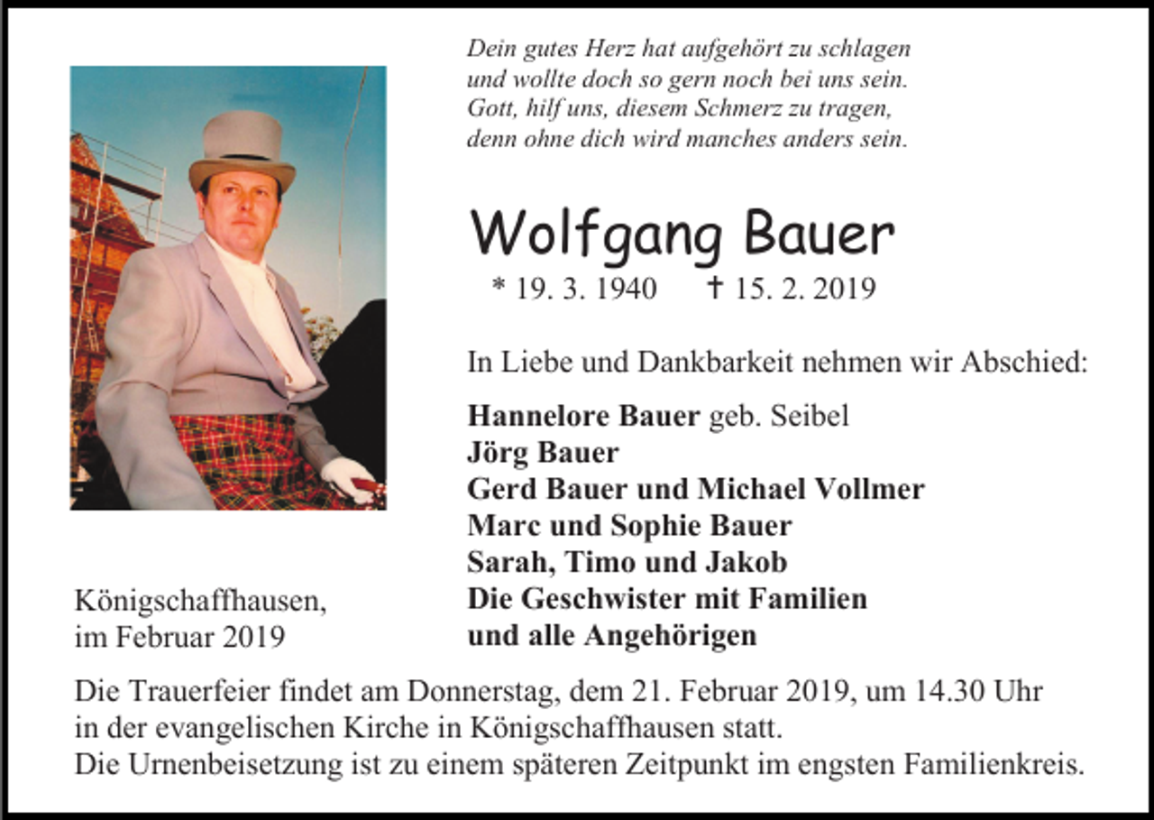 <p>Dein gutes Herz hat aufgehört zu schlagen<br />und wollte doch so gern noch bei uns sein.<br />Gott, hilf uns, diesem Schmerz zu tragen,<br />denn ohne dich wird manches anders sein.</p><p>Wolfgang Bauer<br />* 19. 3. 1940</p><p> 15. 2. 2019</p><p>In Liebe und Dankbarkeit nehmen wir Abschied:</p><p>Königschaffhausen,<br />im Februar 2019</p><p>Hannelore Bauer geb. Seibel<br />Jörg Bauer<br />Gerd Bauer und Michael Vollmer<br />Marc und Sophie Bauer<br />Sarah, Timo und Jakob<br />Die Geschwister mit Familien<br />und alle Angehörigen</p><p>Die Trauerfeier findet am Donnerstag, dem 21. Februar 2019, um 14.30 Uhr<br />in der evangelischen Kirche in Königschaffhausen statt.<br />Die Urnenbeisetzung ist zu einem späteren Zeitpunkt im engsten Familienkreis.</p>