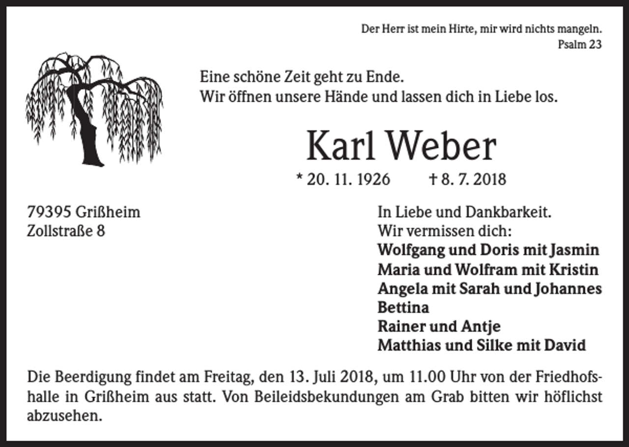 <p>Der Herr ist mein Hirte, mir wird nichts mangeln.<br />Psalm 23</p><p>Eine schöne Zeit geht zu Ende.<br />Wir öffnen unsere Hände und lassen dich in Liebe los.</p><p>Karl Weber<br />* 20. 11. 1926<br />79395 Grißheim<br />Zollstraße 8</p><p>† 8. 7. 2018</p><p>In Liebe und Dankbarkeit.<br />Wir vermissen dich:<br />Wolfgang und Doris mit Jasmin<br />Maria und Wolfram mit Kristin<br />Angela mit Sarah und Johannes<br />Bettina<br />Rainer und Antje<br />Matthias und Silke mit David</p><p>Die Beerdigung findet am Freitag, den 13. Juli 2018, um 11.00 Uhr von der Friedhofshalle in Grißheim aus statt. Von Beileidsbekundungen am Grab bitten wir höflichst<br />abzusehen.</p>