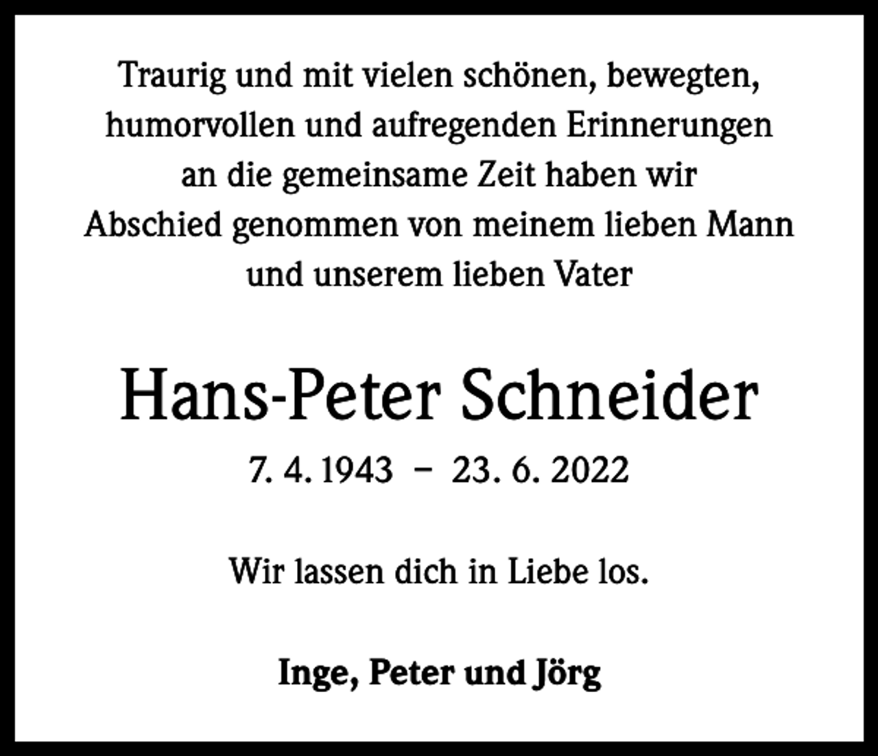 <p>Traurig und mit vielen schönen, bewegten,<br />humorvollen und aufregenden Erinnerungen<br />an die gemeinsame Zeit haben wir<br />Abschied genommen von meinem lieben Mann<br />und unserem lieben Vater</p><p>Hans-Peter Schneider<br />7. 4. 1943 – 23. 6. 2022<br />Wir lassen dich in Liebe los.<br />Inge, Peter und Jörg</p>
