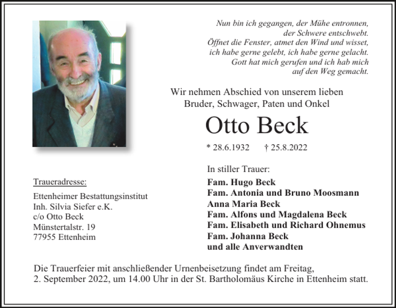 <p>Nun bin ich gegangen, der Mühe entronnen,<br />der Schwere entschwebt.<br />Öffnet die Fenster, atmet den Wind und wisset,<br />ich habe gerne gelebt, ich habe gerne gelacht.<br />Gott hat mich gerufen und ich hab mich<br />auf den Weg gemacht.</p><p>Wir nehmen Abschied von unserem lieben<br />Bruder, Schwager, Paten und Onkel</p><p>Otto Beck<br />* 28.6.1932</p><p>Traueradresse:<br />Ettenheimer Bestattungsinstitut<br />Inh. Silvia Siefer e.K.<br />c/o Otto Beck<br />Münstertalstr. 19<br />77955 Ettenheim</p><p>† 25.8.2022</p><p>In stiller Trauer:<br />Fam. Hugo Beck<br />Fam. Antonia und Bruno Moosmann<br />Anna Maria Beck<br />Fam. Alfons und Magdalena Beck<br />Fam. Elisabeth und Richard Ohnemus<br />Fam. Johanna Beck<br />und alle Anverwandten</p><p>Die Trauerfeier mit anschließender Urnenbeisetzung findet am Freitag,<br />2. September 2022, um 14.00 Uhr in der St. Bartholomäus Kirche in Ettenheim statt.</p>