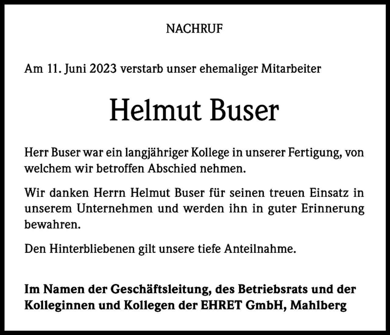 <p>NACHRUF<br />Am 11. Juni 2023 verstarb unser ehemaliger Mitarbeiter</p><p>Helmut Buser<br />Herr Buser war ein langjähriger Kollege in unserer Fertigung, von<br />welchem wir betroffen Abschied nehmen.<br />Wir danken Herrn Helmut Buser für seinen treuen Einsatz in<br />unserem Unternehmen und werden ihn in guter Erinnerung<br />bewahren.<br />Den Hinterbliebenen gilt unsere tiefe Anteilnahme.<br />Im Namen der Geschäftsleitung, des Betriebsrats und der<br />Kolleginnen und Kollegen der EHRET GmbH, Mahlberg</p>