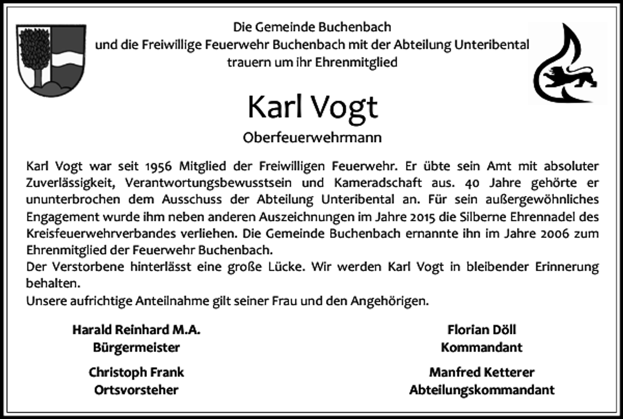 <p>Die Gemeinde Buchenbach<br />und die Freiwillige Feuerwehr Buchenbach mit der Abteilung Unteribental<br />trauern um ihr Ehrenmitglied</p><p>Karl Vogt<br />Oberfeuerwehrmann<br />Karl Vogt war seit 1956 Mitglied der Freiwilligen Feuerwehr. Er übte sein Amt mit absoluter<br />Zuverlässigkeit, Verantwortungsbewusstsein und Kameradschaft aus. 40 Jahre gehörte er<br />ununterbrochen dem Ausschuss der Abteilung Unteribental an. Für sein außergewöhnliches<br />Engagement wurde ihm neben anderen Auszeichnungen im Jahre 2015 die Silberne Ehrennadel des<br />Kreisfeuerwehrverbandes verliehen. Die Gemeinde Buchenbach ernannte ihn im Jahre 2006 zum<br />Ehrenmitglied der Feuerwehr Buchenbach.<br />Der Verstorbene hinterlässt eine große Lücke. Wir werden Karl Vogt in bleibender Erinnerung<br />behalten.<br />Unsere aufrichtige Anteilnahme gilt seiner Frau und den Angehörigen.</p><p>Harald Reinhard M.A.<br />Bürgermeister</p><p>Florian Döll<br />Kommandant</p><p>Christoph Frank<br />Ortsvorsteher</p><p>Manfred Ketterer<br />Abteilungskommandant</p>