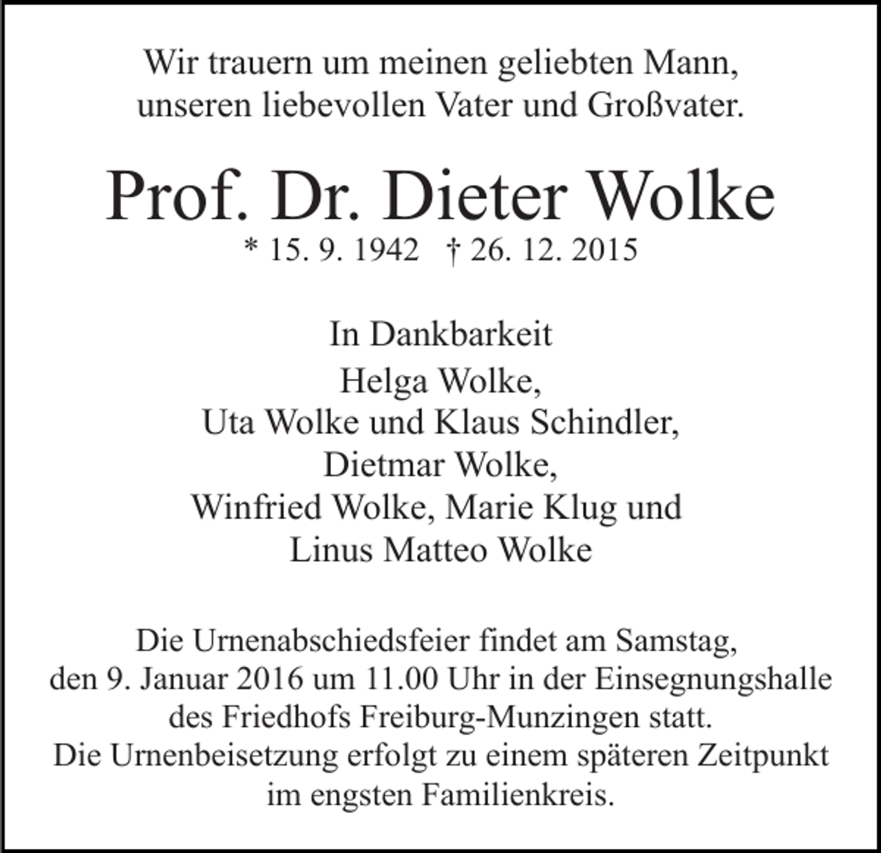 <p>Wir trauern um meinen geliebten Mann,<br />unseren liebevollen Vater und Großvater.</p><p>Prof. Dr. Dieter Wolke<br />* 15. 9. 1942 † 26. 12. 2015</p><p>In Dankbarkeit<br />Helga Wolke,<br />Uta Wolke und Klaus Schindler,<br />Dietmar Wolke,<br />Winfried Wolke, Marie Klug und<br />Linus Matteo Wolke<br />Die Urnenabschiedsfeier findet am Samstag,<br />den 9. Januar 2016 um 11.00 Uhr in der Einsegnungshalle<br />des Friedhofs Freiburg-Munzingen statt.<br />Die Urnenbeisetzung erfolgt zu einem späteren Zeitpunkt<br />im engsten Familienkreis.</p>