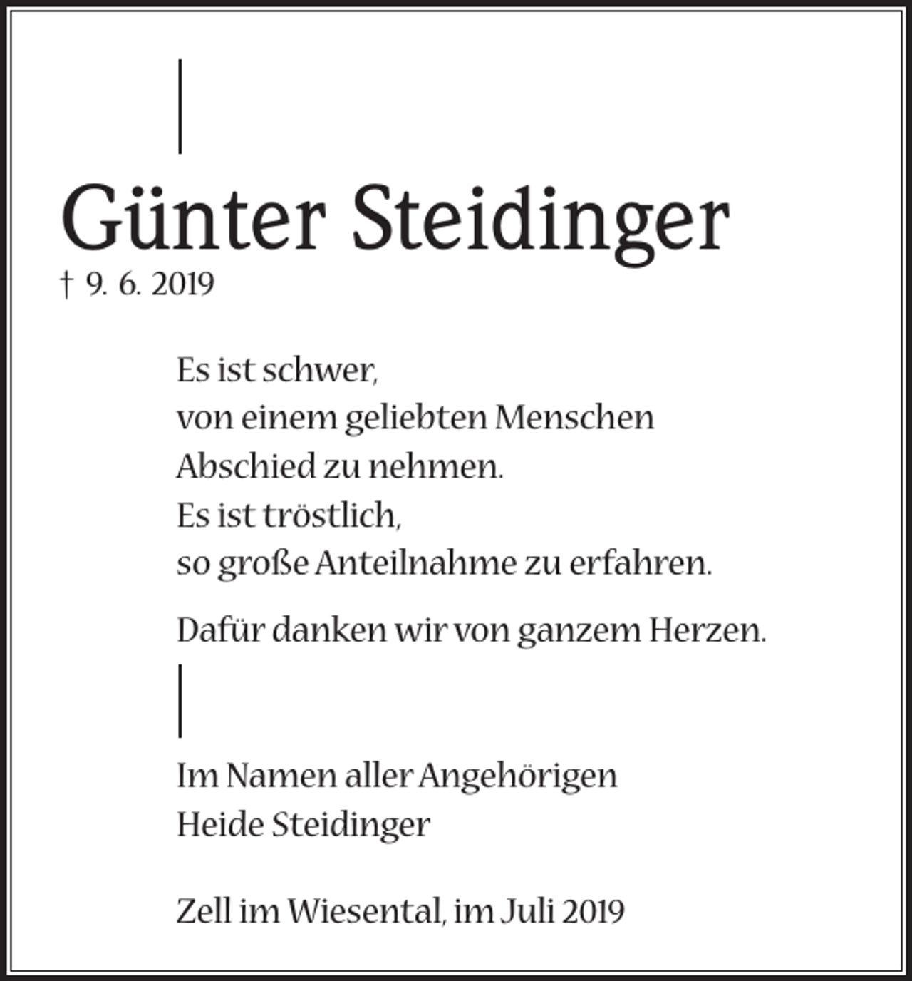 <p>Günter Steidinger<br />† 9. 6. 2019</p><p>Es ist schwer,<br />von einem geliebten Menschen<br />Abschied zu nehmen.<br />Es ist tröstlich,<br />so große Anteilnahme zu erfahren.<br />Dafür danken wir von ganzem Herzen.</p><p>Im Namen aller Angehörigen<br />Heide Steidinger<br />Zell im Wiesental, im Juli 2019</p>