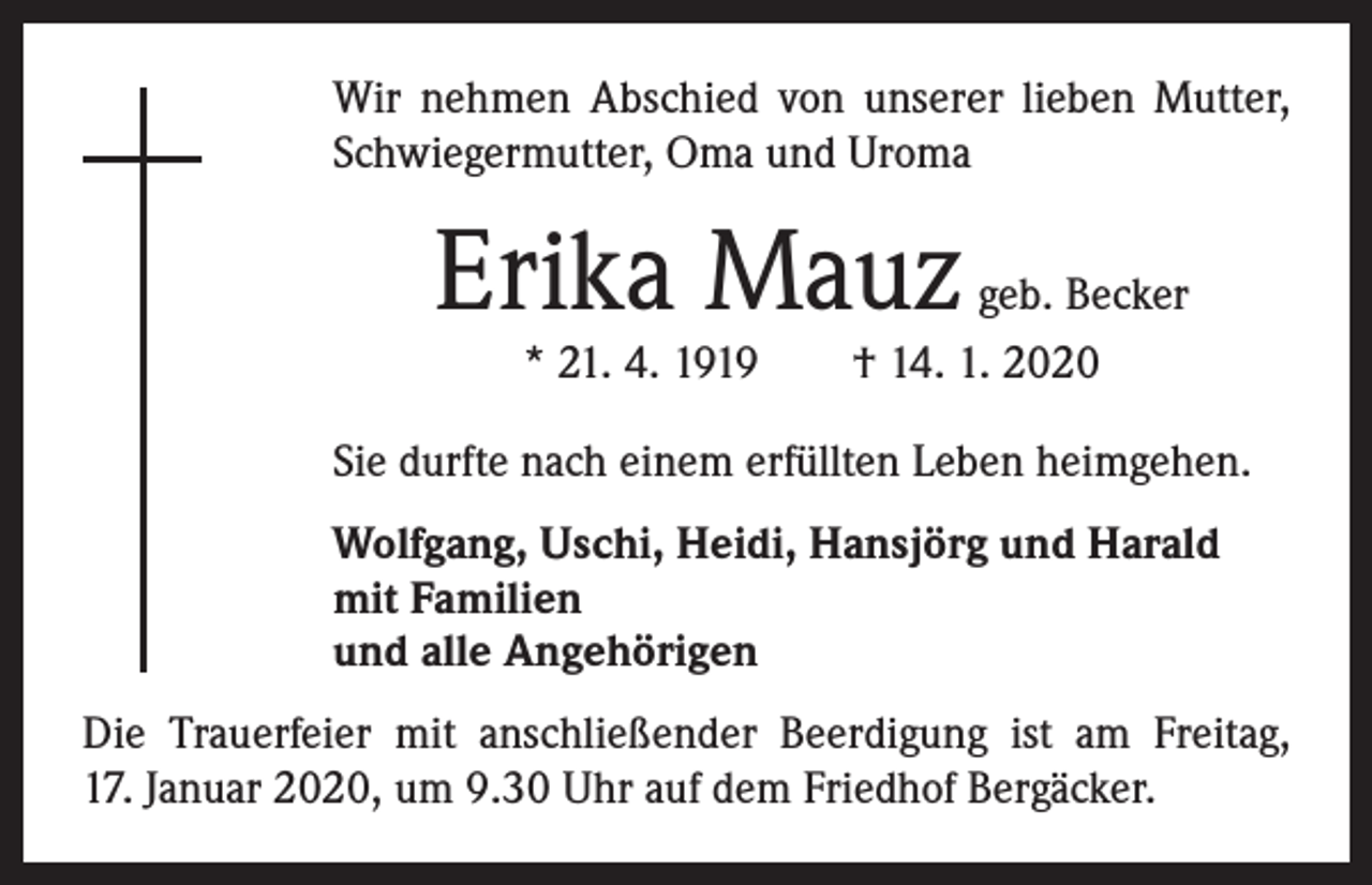 <p>Wir nehmen Abschied von unserer lieben Mutter,<br />Schwiegermutter, Oma und Uroma</p><p>Erika Mauz</p><p>geb. Becker<br />* 21. 4. 1919 † 14. 1. 2020</p><p>Sie durfte nach einem erfüllten Leben heimgehen.<br />Wolfgang, Uschi, Heidi, Hansjörg und Harald<br />mit Familien<br />und alle Angehörigen<br />Die Trauerfeier mit anschließender Beerdigung ist am Freitag,<br />17. Januar 2020, um 9.30 Uhr auf dem Friedhof Bergäcker.</p>