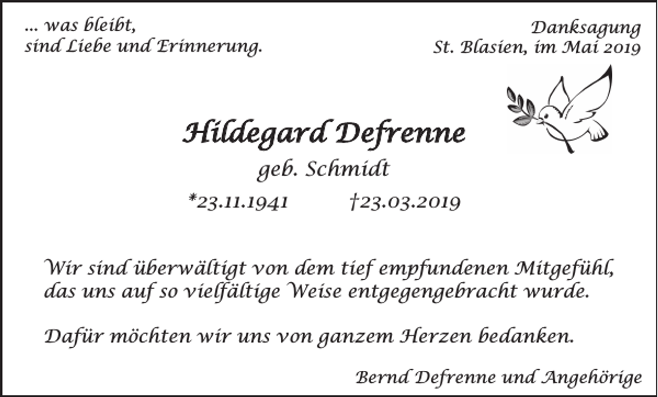 <p>... was bleibt,<br />sind Liebe und Erinnerung.</p><p>Danksagung<br />St. Blasien, im Mai 2019</p><p>Hildegard Defrenne<br />geb. Schmidt<br />*23.11.1941</p><p>†23.03.2019</p><p>Wir sind überwältigt von dem tief empfundenen Mitgefühl,<br />das uns auf so vielfältige Weise entgegengebracht wurde.<br />Dafür möchten wir uns von ganzem Herzen bedanken.<br />Bernd Defrenne und Angehörige</p>