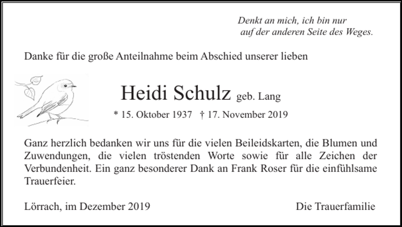 <p>Denkt an mich, ich bin nur<br />auf der anderen Seite des Weges.</p><p>Danke für die große Anteilnahme beim Abschied unserer lieben</p><p>Heidi Schulz geb. Lang<br />* 15. Oktober 1937 † 17. November 2019</p><p>Ganz herzlich bedanken wir uns für die vielen Beileidskarten, die Blumen und<br />Zuwendungen, die vielen tröstenden Worte sowie für alle Zeichen der<br />Verbundenheit. Ein ganz besonderer Dank an Frank Roser für die einfühlsame<br />Trauerfeier.<br />Lörrach, im Dezember 2019</p><p>Die Trauerfamilie</p>