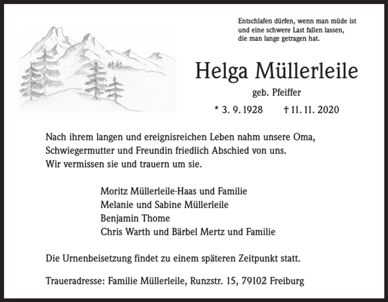 <p>Entschlafen dürfen, wenn man müde ist<br />und eine schwere Last fallen lassen,<br />die man lange getragen hat.</p><p>Helga Müllerleile<br />geb. Pfeiffer<br />* 3. 9. 1928 † 11. 11. 2020<br />Nach ihrem langen und ereignisreichen Leben nahm unsere Oma,<br />Schwiegermutter und Freundin friedlich Abschied von uns.<br />Wir vermissen sie und trauern um sie.<br />Moritz Müllerleile-Haas und Familie<br />Melanie und Sabine Müllerleile<br />Benjamin Thome<br />Chris Warth und Bärbel Mertz und Familie<br />Die Urnenbeisetzung findet zu einem späteren Zeitpunkt statt.<br />Traueradresse: Familie Müllerleile, Runzstr. 15, 79102 Freiburg</p>