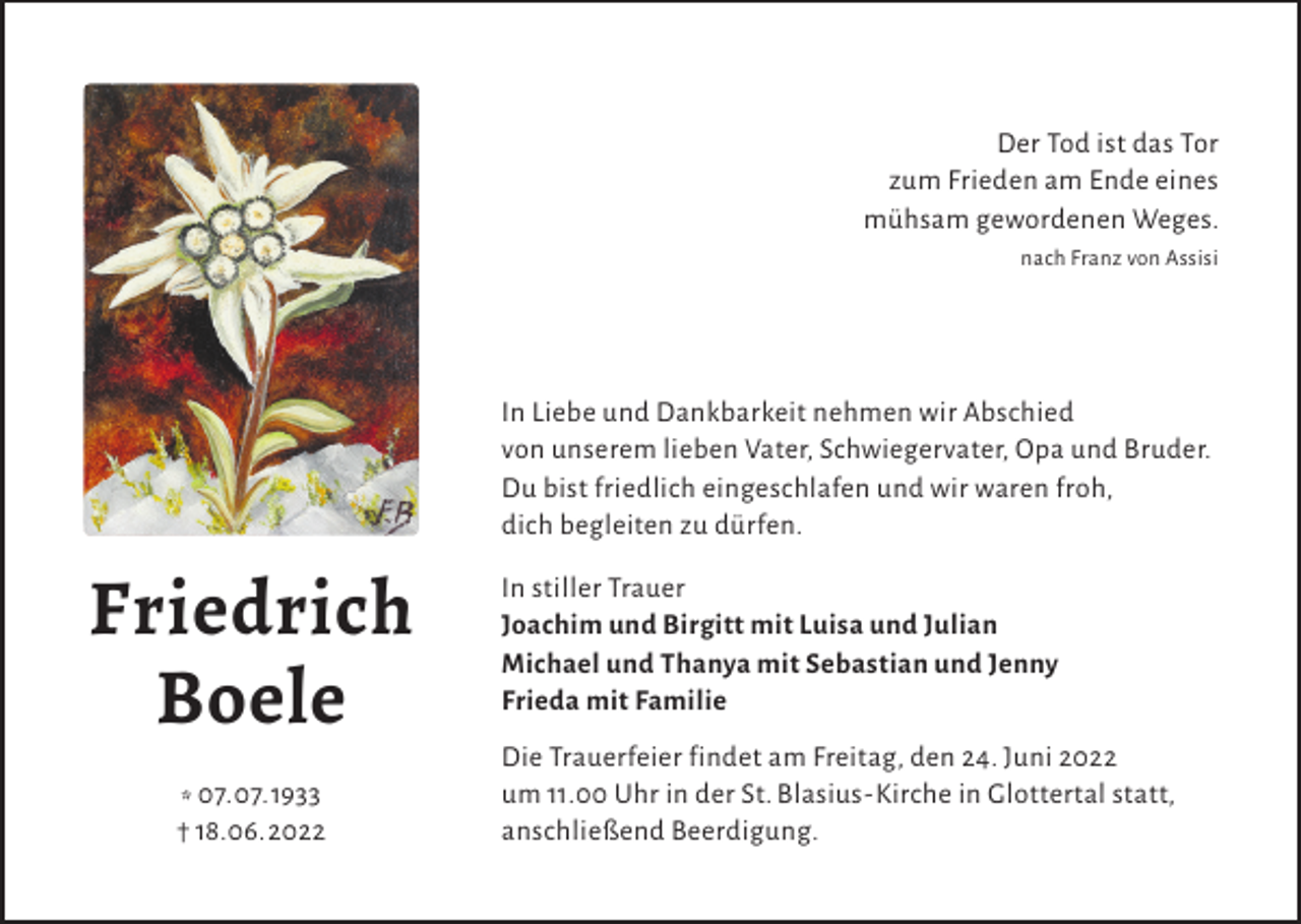 <p>Der Tod ist das Tor<br />zum Frieden am Ende eines<br />mühsam gewordenen Weges.<br />nach Franz von Assisi</p><p>In Liebe und Dankbarkeit nehmen wir Abschied<br />von unserem lieben Vater, Schwiegervater, Opa und Bruder.<br />Du bist friedlich eingeschlafen und wir waren froh,<br />dich begleiten zu dürfen.</p><p>Friedrich<br />Boele<br />* 07.07.1933<br />† 18.06.2022</p><p>In stiller Trauer<br />Joachim und Birgitt mit Luisa und Julian<br />Michael und Thanya mit Sebastian und Jenny<br />Frieda mit Familie<br />Die Trauerfeier findet am Freitag, den 24. Juni 2022<br />um 11.00 Uhr in der St. Blasius-Kirche in Glottertal statt,<br />anschließend Beerdigung.</p>