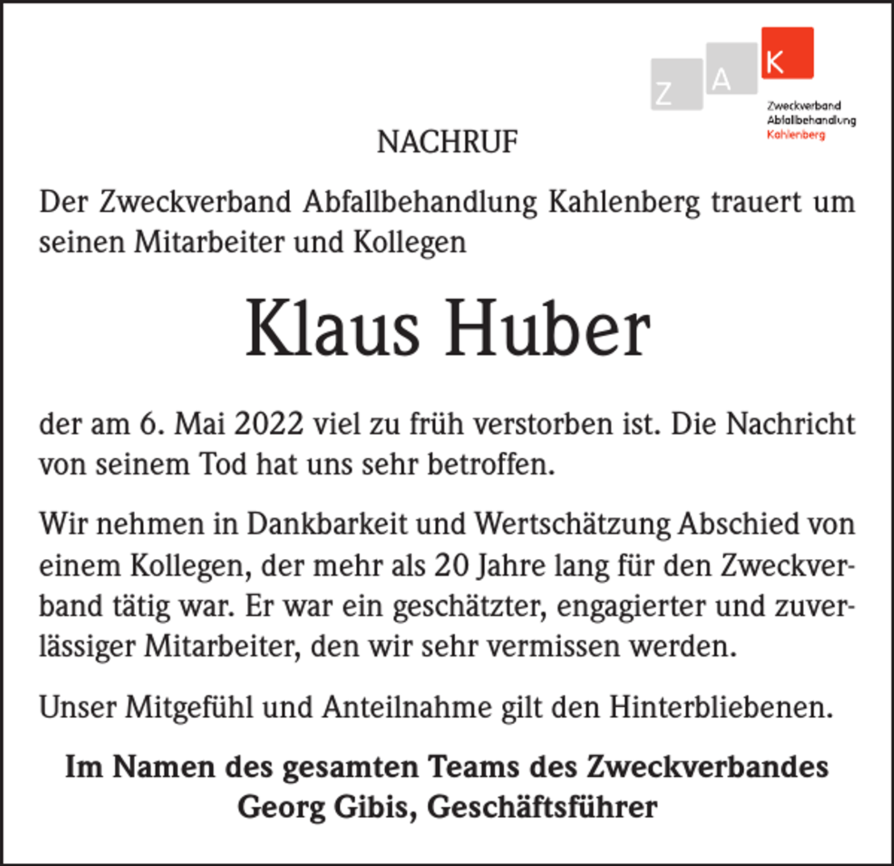 <p>NACHRUF<br />Der Zweckverband Abfallbehandlung Kahlenberg trauert um<br />seinen Mitarbeiter und Kollegen</p><p>Klaus Huber<br />der am 6. Mai 2022 viel zu früh verstorben ist. Die Nachricht<br />von seinem Tod hat uns sehr betroffen.<br />Wir nehmen in Dankbarkeit und Wertschätzung Abschied von<br />einem Kollegen, der mehr als 20 Jahre lang für den Zweckverband tätig war. Er war ein geschätzter, engagierter und zuverlässiger Mitarbeiter, den wir sehr vermissen werden.<br />Unser Mitgefühl und Anteilnahme gilt den Hinterbliebenen.<br />Im Namen des gesamten Teams des Zweckverbandes<br />Georg Gibis, Geschäftsführer</p>