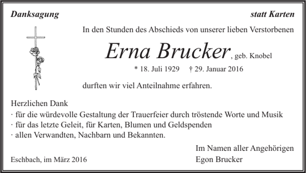<p>Danksagung</p><p>statt Karten<br />In den Stunden des Abschieds von unserer lieben Verstorbenen</p><p>Erna Brucker</p><p>, geb. Knobel</p><p>* 18. Juli 1929</p><p>† 29. Januar 2016</p><p>durften wir viel Anteilnahme erfahren.<br />Herzlichen Dank<br />∙ für die würdevolle Gestaltung der Trauerfeier durch tröstende Worte und Musik<br />∙ für das letzte Geleit, für Karten, Blumen und Geldspenden<br />∙ allen Verwandten, Nachbarn und Bekannten.<br />Eschbach, im März 2016</p><p>Im Namen aller Angehörigen<br />Egon Brucker</p>
