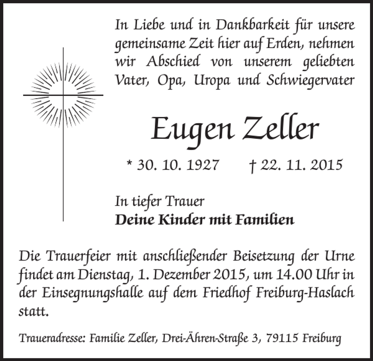 <p>In Liebe und in Dankbarkeit für unsere<br />gemeinsame Zeit hier auf Erden, nehmen<br />wir Abschied von unserem geliebten<br />Vater, Opa, Uropa und Schwiegervater</p><p>Eugen Zeller<br />* 30. 10. 1927 † 22. 11. 2015<br />In tiefer Trauer<br />Deine Kinder mit Familien<br />Die Trauerfeier mit anschließender Beisetzung der Urne<br />findet am Dienstag, 1. Dezember 2015, um 14.00 Uhr in<br />der Einsegnungshalle auf dem Friedhof Freiburg-Haslach<br />statt.<br />Traueradresse: Familie Zeller, Drei-Ähren-Straße 3, 79115 Freiburg</p>