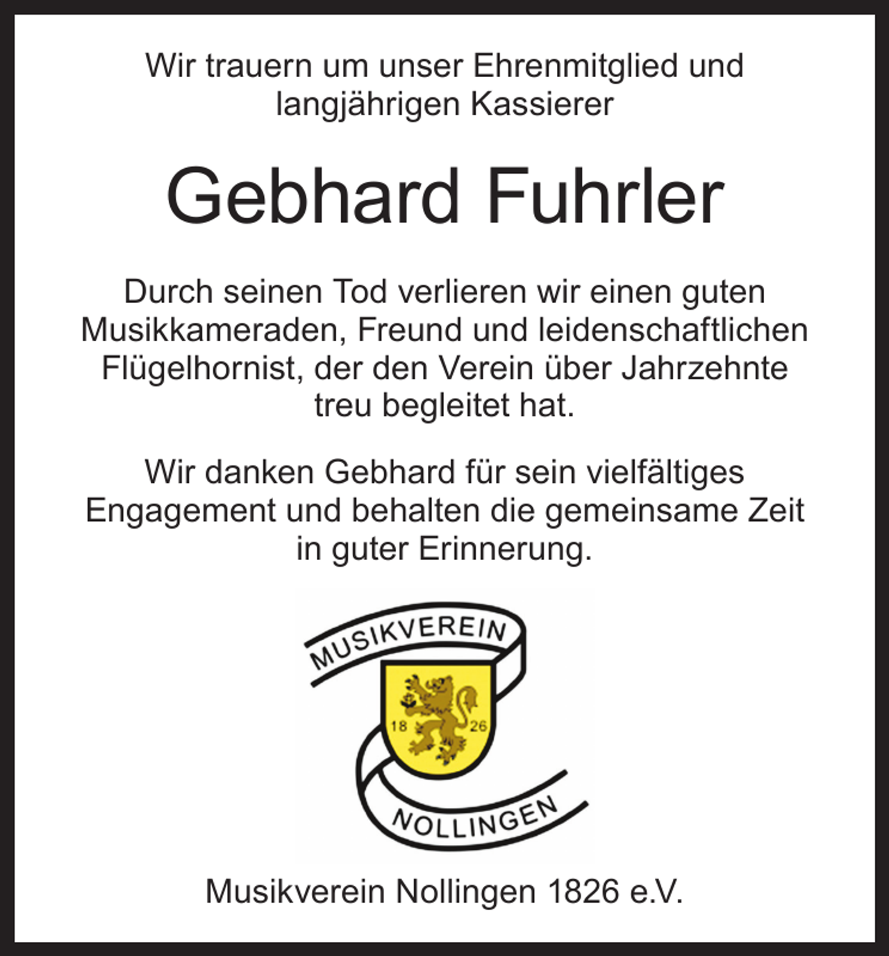 <p>Wir trauern um unser Ehrenmitglied und<br />­langjährigen Kassierer</p><p>Gebhard Fuhrler<br />Durch seinen Tod verlieren wir einen guten<br />Musikkameraden, Freund und leidenschaftlichen<br />Flügelhornist, der den Verein über Jahrzehnte<br />treu begleitet hat.<br />Wir danken Gebhard für sein vielfältiges<br />­Engagement und behalten die gemeinsame Zeit<br />in guter Erinnerung.</p><p>Musikverein Nollingen 1826 e.V.</p>