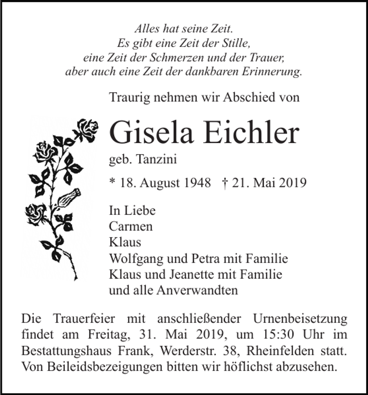 <p>Alles hat seine Zeit.<br />Es gibt eine Zeit der Stille,<br />eine Zeit der Schmerzen und der Trauer,<br />aber auch eine Zeit der dankbaren Erinnerung.</p><p>Traurig nehmen wir Abschied von</p><p>Gisela Eichler<br />geb. Tanzini<br />* 18. August 1948 † 21. Mai 2019<br />In Liebe<br />Carmen<br />Klaus<br />Wolfgang und Petra mit Familie<br />Klaus und Jeanette mit Familie<br />und alle Anverwandten<br />Die Trauerfeier mit anschließender Urnenbeisetzung<br />findet am Freitag, 31. Mai 2019, um 15:30 Uhr im<br />Bestattungshaus Frank, Werderstr. 38, Rheinfelden statt.<br />Von Beileidsbezeigungen bitten wir höflichst abzusehen.</p>