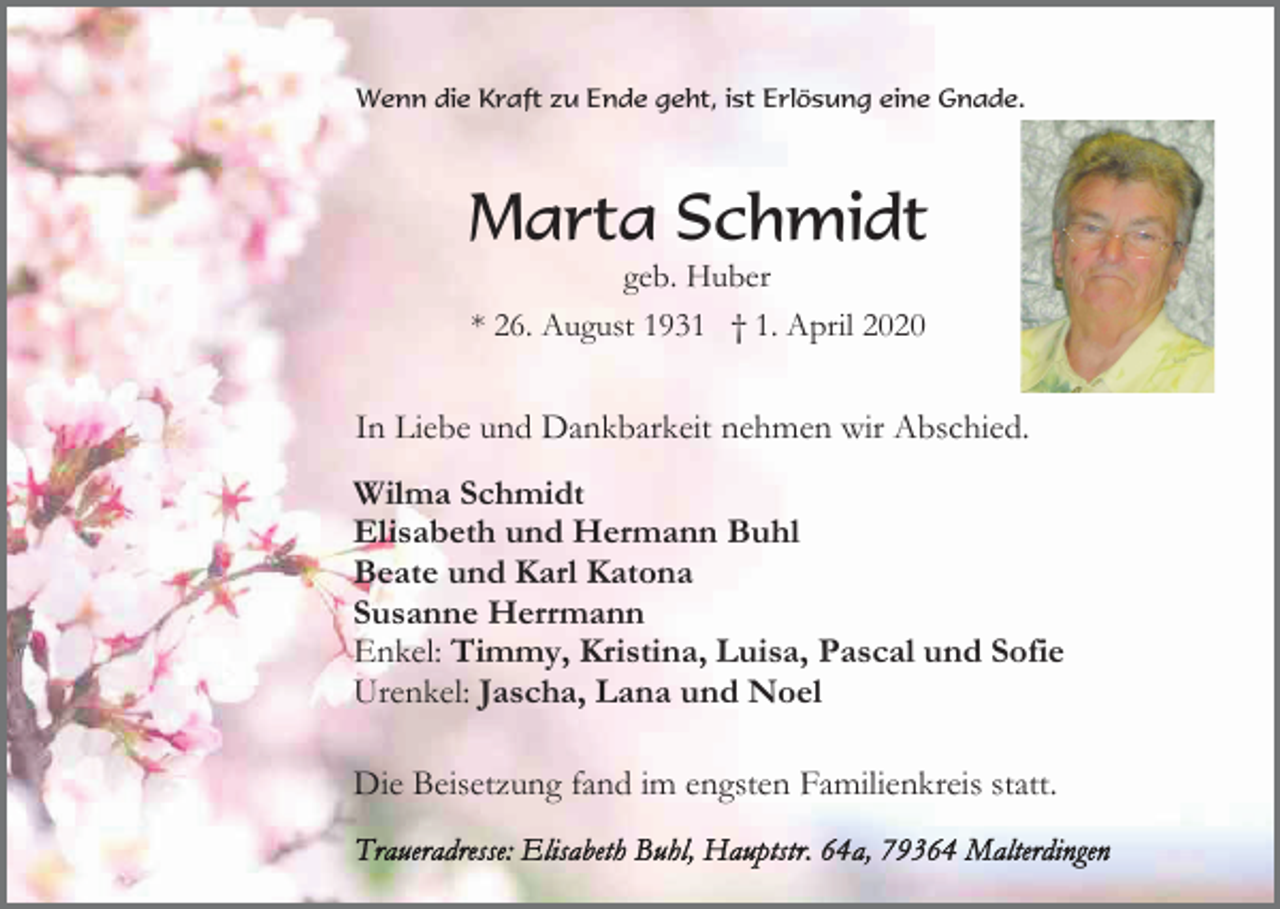 <p>Wenn die Kraft zu Ende geht, ist Erlösung eine Gnade.</p><p>Marta Schmidt<br />geb. Huber<br />* 26. August 1931 † 1. April 2020</p><p>In Liebe und Dankbarkeit nehmen wir Abschied.<br />Wilma Schmidt<br />Elisabeth und Hermann Buhl<br />Beate und Karl Katona<br />Susanne Herrmann<br />Enkel: Timmy, Kristina, Luisa, Pascal und Sofie<br />Urenkel: Jascha, Lana und Noel<br />Die Beisetzung fand im engsten Familienkreis statt.</p>