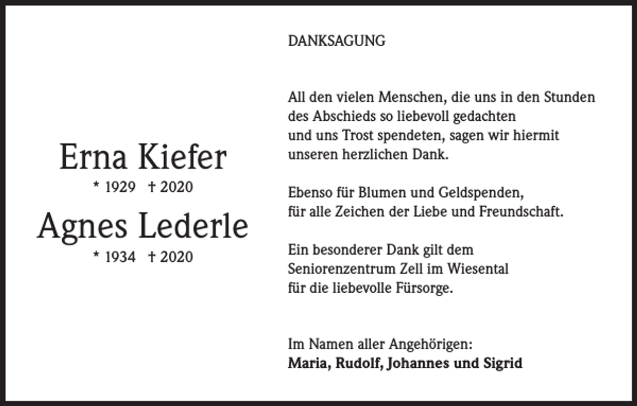 <p>DANKSAGUNG</p><p>Erna Kiefer<br />* 1929 † 2020</p><p>Agnes Lederle<br />* 1934 † 2020</p><p>All den vielen Menschen, die uns in den Stunden<br />des Abschieds so liebevoll gedachten<br />und uns Trost spendeten, sagen wir hiermit<br />unseren herzlichen Dank.<br />Ebenso für Blumen und Geldspenden,<br />für alle Zeichen der Liebe und Freundschaft.<br />Ein besonderer Dank gilt dem<br />Seniorenzentrum Zell im Wiesental<br />für die liebevolle Fürsorge.<br />Im Namen aller Angehörigen:<br />Maria, Rudolf, Johannes und Sigrid</p>
