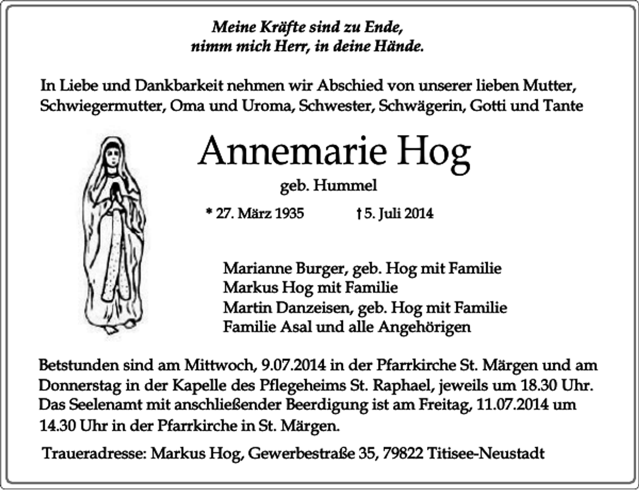 <p>Meine Kräfte sind zu Ende,<br />nimm mich Herr, in deine Hände.<br />In Liebe und Dankbarkeit nehmen wir Abschied von unserer lieben Mutter,<br />Schwiegermutter, Oma und Uroma, Schwester, Schwägerin, Gotti und Tante</p><p>Annemarie Hog<br />geb. Hummel</p><p>* 27. März 193. Juli 2014</p><p>Marianne Burger, geb. Hog mit Familie<br />Markus Hog mit Familie<br />Martin Danzeisen, geb. Hog mit Familie<br />Familie Asal und alle Angehörigen<br />Betstunden sind am Mittwoch, 9.07.2014 in der Pfarrkirche St. Märgen und am<br />Donnerstag in der Kapelle des Pflegeheims St. Raphael, jeweils um 18.30 Uhr.<br />Das Seelenamt mit anschließender Beerdigung ist am Freitag, 11.07.2014 um<br />14.30 Uhr in der Pfarrkirche in St. Märgen.<br />Traueradresse: Markus Hog, Gewerbestraße 35, 79822 Titisee-Neustadt</p>