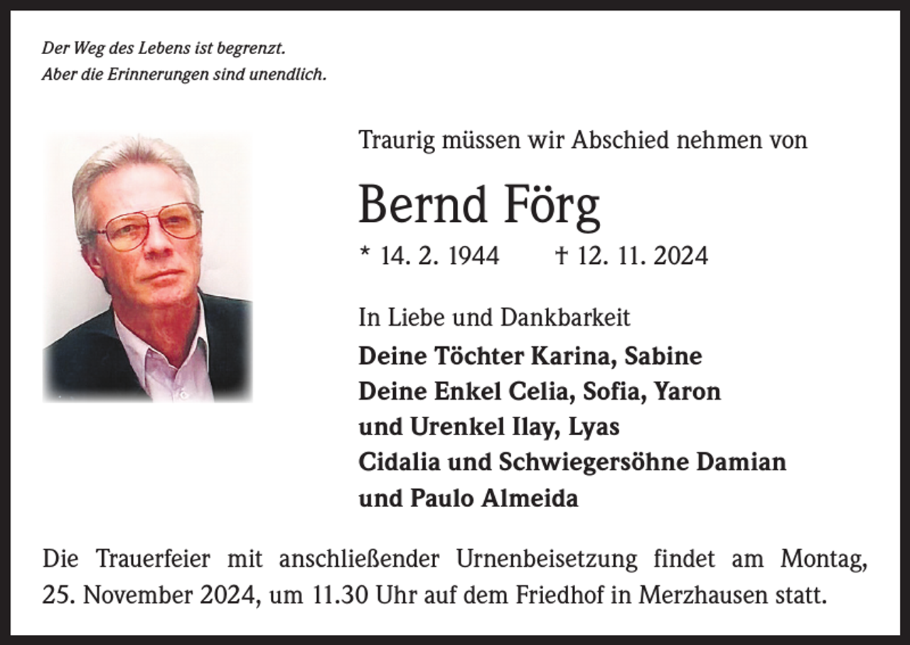 <p>Der Weg des Lebens ist begrenzt.<br />Aber die Erinnerungen sind unendlich.</p><p>Traurig müssen wir Abschied nehmen von</p><p>Bernd Förg<br />* 14. 2. 1944 † 12. 11. 2024<br />In Liebe und Dankbarkeit<br />Deine Töchter Karina, Sabine<br />Deine Enkel Celia, Sofia, Yaron<br />und Urenkel Ilay, Lyas<br />Cidalia und Schwiegersöhne Damian<br />und Paulo Almeida<br />Die Trauerfeier mit anschließender Urnenbeisetzung findet am Montag,<br />25. November 2024, um 11.30 Uhr auf dem Friedhof in Merzhausen statt.</p>