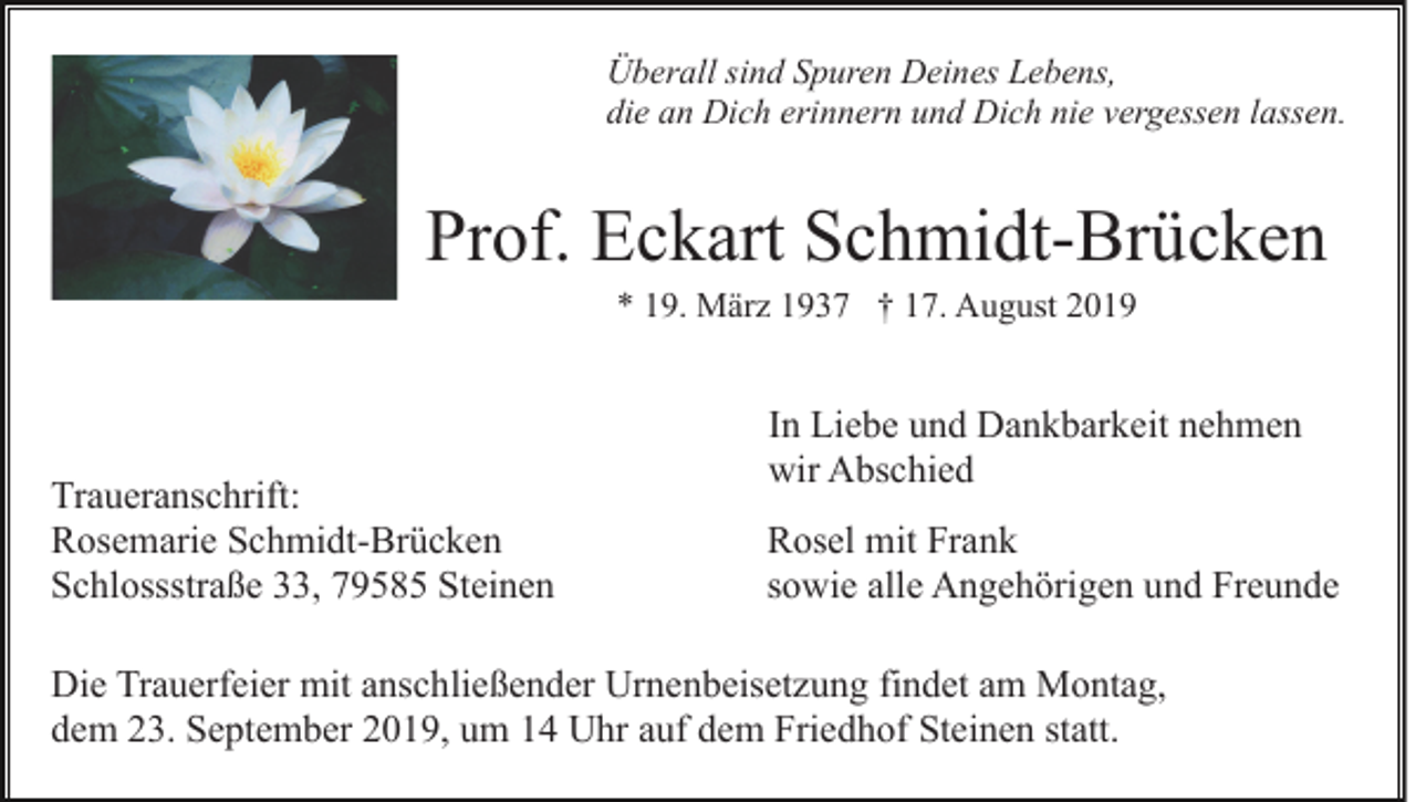<p>Überall sind Spuren Deines Lebens,<br />die an Dich erinnern und Dich nie vergessen lassen.</p><p>Prof. Eckart Schmidt-Brücken<br />* 19. März 1937 † 17. August 2019</p><p>Traueranschrift:<br />Rosemarie Schmidt-Brücken<br />Schlossstraße 33, 79585 Steinen</p><p>In Liebe und Dankbarkeit nehmen<br />wir Abschied<br />Rosel mit Frank<br />sowie alle Angehörigen und Freunde</p><p>Die Trauerfeier mit anschließender Urnenbeisetzung findet am Montag,<br />dem 23. September 2019, um 14 Uhr auf dem Friedhof Steinen statt.</p>