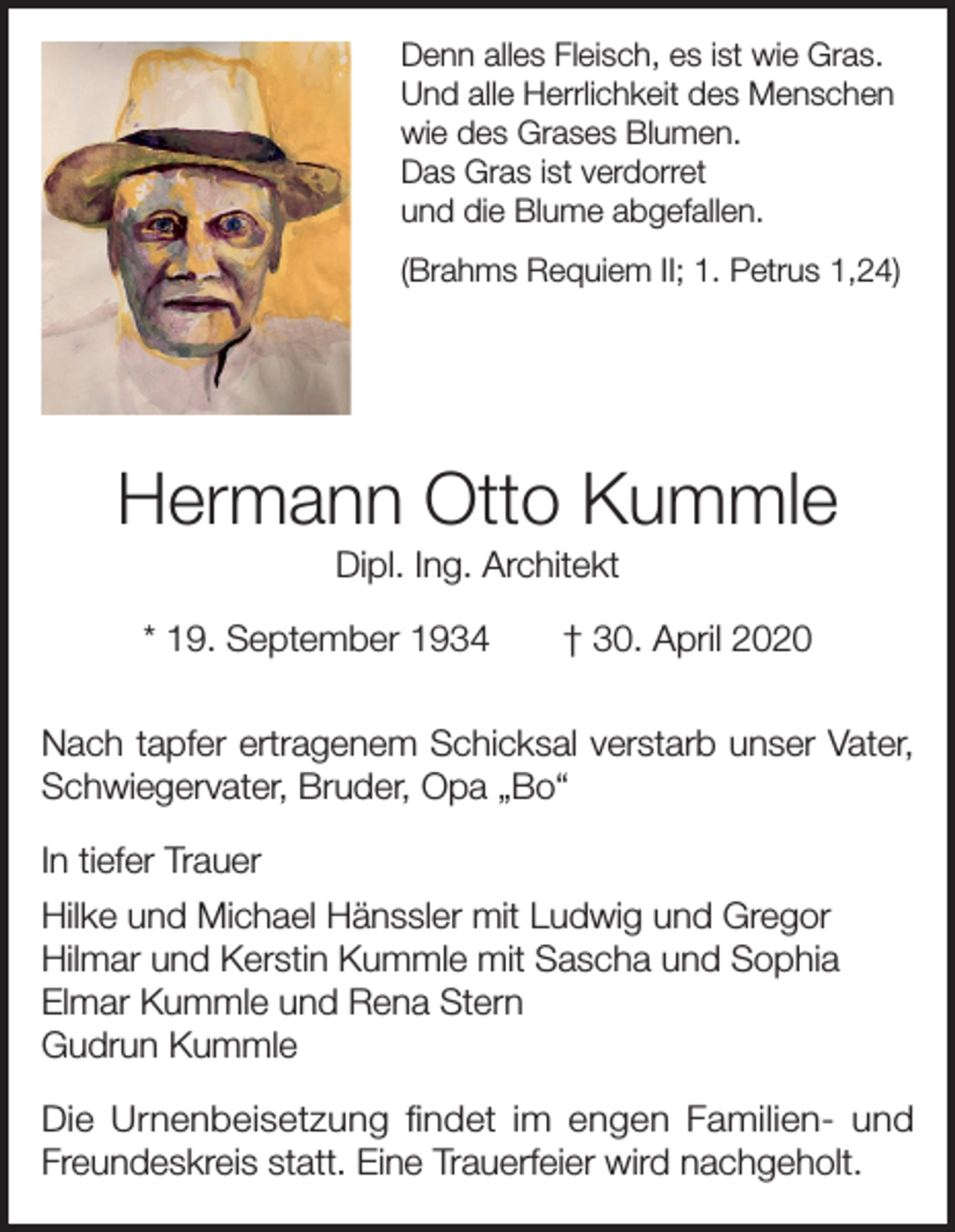 <p>Denn alles Fleisch, es ist wie Gras.<br />Und alle Herrlichkeit des Menschen<br />wie des Grases Blumen.<br />Das Gras ist verdorret<br />und die Blume abgefallen.<br />(Brahms Requiem II; 1. Petrus 1,24)</p><p>Hermann Otto Kummle<br />Dipl. Ing. Architekt<br />* 19. September 1934 † 30. April 2020<br />Nach tapfer ertragenem Schicksal verstarb unser Vater,<br />Schwiegervater, Bruder, Opa „Bo“<br />In tiefer Trauer<br />Hilke und Michael Hänssler mit Ludwig und Gregor<br />Hilmar und Kerstin Kummle mit Sascha und Sophia<br />Elmar Kummle und Rena Stern<br />Gudrun Kummle<br />Die Urnenbeisetzung findet im engen Familien- und<br />Freundeskreis statt. Eine Trauerfeier wird nachgeholt.</p>