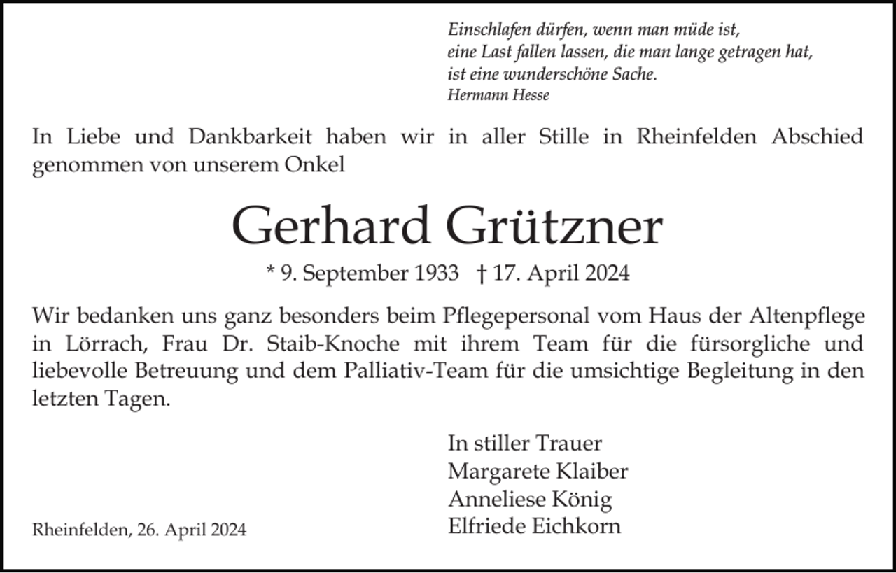 <p>Einschlafen dürfen, wenn man müde ist,<br />eine Last fallen lassen, die man lange getragen hat,<br />ist eine wunderschöne Sache.<br />Hermann Hesse</p><p>In Liebe und Dankbarkeit haben wir in aller Stille in Rheinfelden Abschied<br />genommen von unserem Onkel</p><p>Gerhard Grützner<br />* 9. September 1933 † 17. April 2024<br />Wir bedanken uns ganz besonders beim Pflegepersonal vom Haus der Altenpflege<br />in Lörrach, Frau Dr. Staib-Knoche mit ihrem Team für die fürsorgliche und<br />liebevolle Betreuung und dem Palliativ-Team für die umsichtige Begleitung in den<br />letzten Tagen.</p><p>Rheinfelden, 26. April 2024</p><p>In stiller Trauer<br />Margarete Klaiber<br />Anneliese König<br />Elfriede Eichkorn</p>