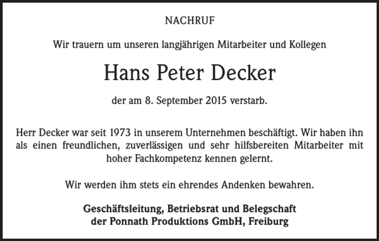 <p>NACHRUF<br />Wir trauern um unseren langjährigen Mitarbeiter und Kollegen</p><p>Hans Peter Decker<br />der am 8. September 2015 verstarb.<br />Herr Decker war seit 1973 in unserem Unternehmen beschäftigt. Wir haben ihn<br />als einen freundlichen, zuverlässigen und sehr hilfsbereiten Mitarbeiter mit<br />hoher Fachkompetenz kennen gelernt.<br />Wir werden ihm stets ein ehrendes Andenken bewahren.<br />Geschäftsleitung, Betriebsrat und Belegschaft<br />der Ponnath Produktions GmbH, Freiburg</p>