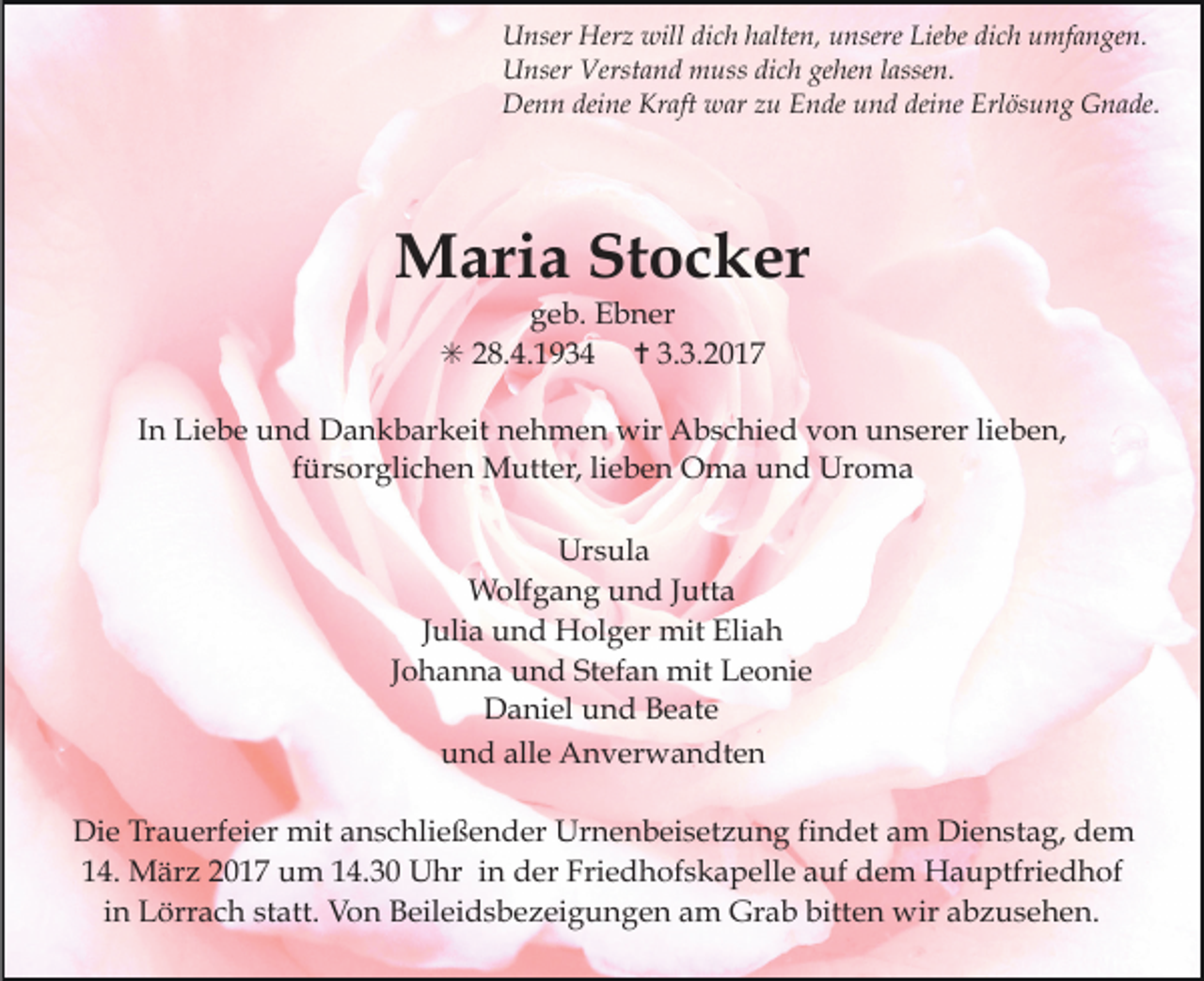 <p>Unser Herz will dich halten, unsere Liebe dich umfangen.<br />Unser Verstand muss dich gehen lassen.<br />Denn deine Kraft war zu Ende und deine Erlösung Gnade.</p><p>Maria Stocker<br />geb. Ebner<br />✳ 28.4.1934 ✝ 3.3.2017</p><p>In Liebe und Dankbarkeit nehmen wir Abschied von unserer lieben,<br />fürsorglichen Mutter, lieben Oma und Uroma<br />Ursula<br />Wolfgang und Jutta<br />Julia und Holger mit Eliah<br />Johanna und Stefan mit Leonie<br />Daniel und Beate<br />und alle Anverwandten<br />Die Trauerfeier mit anschließender Urnenbeisetzung findet am Dienstag, dem<br />14. März 2017 um 14.30 Uhr in der Friedhofskapelle auf dem Hauptfriedhof<br />in Lörrach statt. Von Beileidsbezeigungen am Grab bitten wir abzusehen.</p>