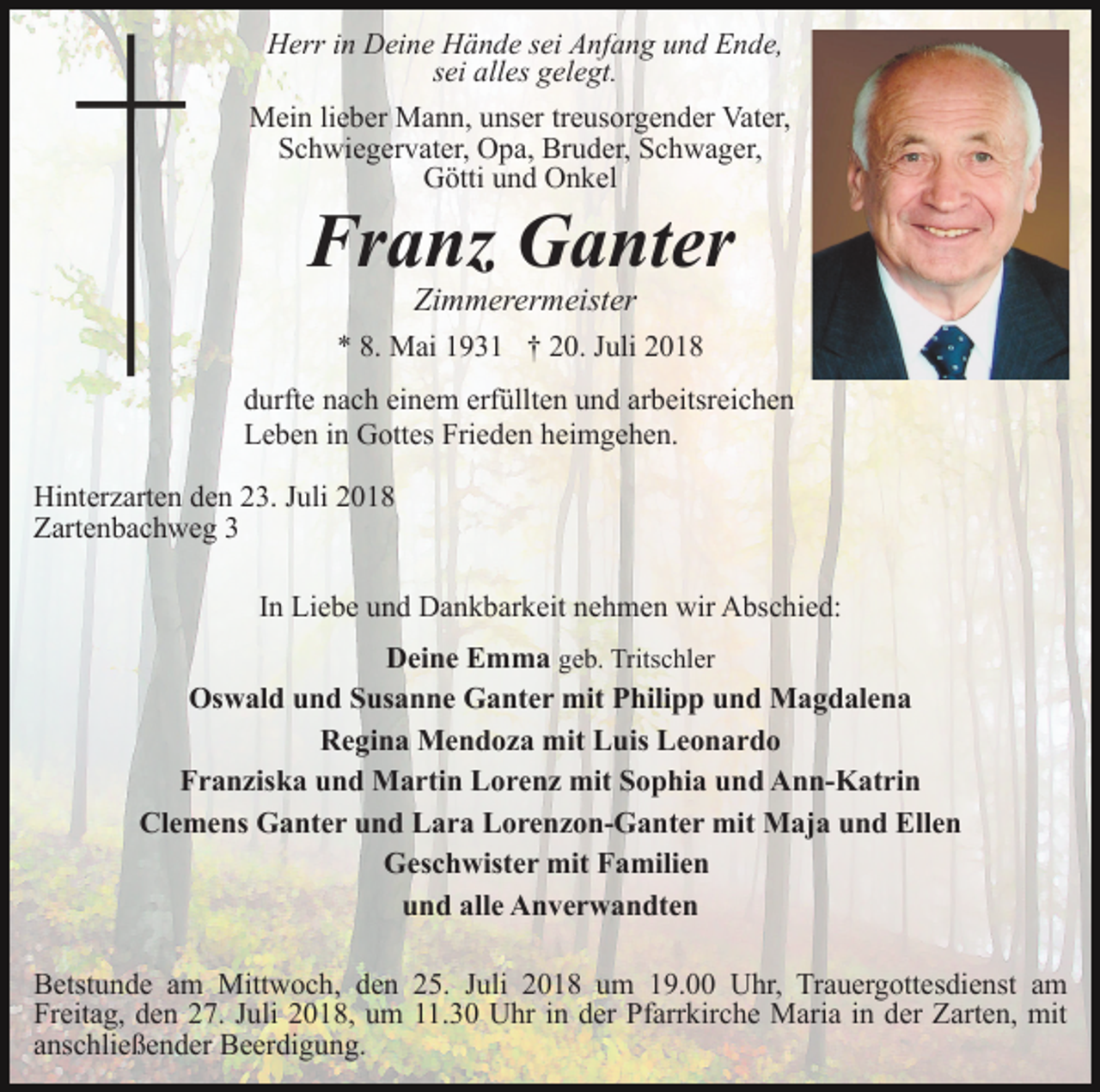 <p>Herr in Deine Hände sei Anfang und Ende,<br />sei alles gelegt.<br />Mein lieber Mann, unser treusorgender Vater,<br />Schwiegervater, Opa, Bruder, Schwager,<br />Götti und Onkel</p><p>Franz Ganter<br />Zimmerermeister<br />* 8. Mai 1931 † 20. Juli 2018<br />durfte nach einem erfüllten und arbeitsreichen<br />Leben in Gottes Frieden heimgehen.<br />Hinterzarten den 23. Juli 2018<br />Zartenbachweg 3<br />In Liebe und Dankbarkeit nehmen wir Abschied:<br />Deine Emma geb. Tritschler<br />Oswald und Susanne Ganter mit Philipp und Magdalena<br />Regina Mendoza mit Luis Leonardo<br />Franziska und Martin Lorenz mit Sophia und Ann-Katrin<br />Clemens Ganter und Lara Lorenzon-Ganter mit Maja und Ellen<br />Geschwister mit Familien<br />und alle Anverwandten<br />Betstunde am Mittwoch, den 25. Juli 2018 um 19.00 Uhr, Trauergottesdienst am<br />Freitag, den 27. Juli 2018, um 11.30 Uhr in der Pfarrkirche Maria in der Zarten, mit<br />anschließender Beerdigung.</p>