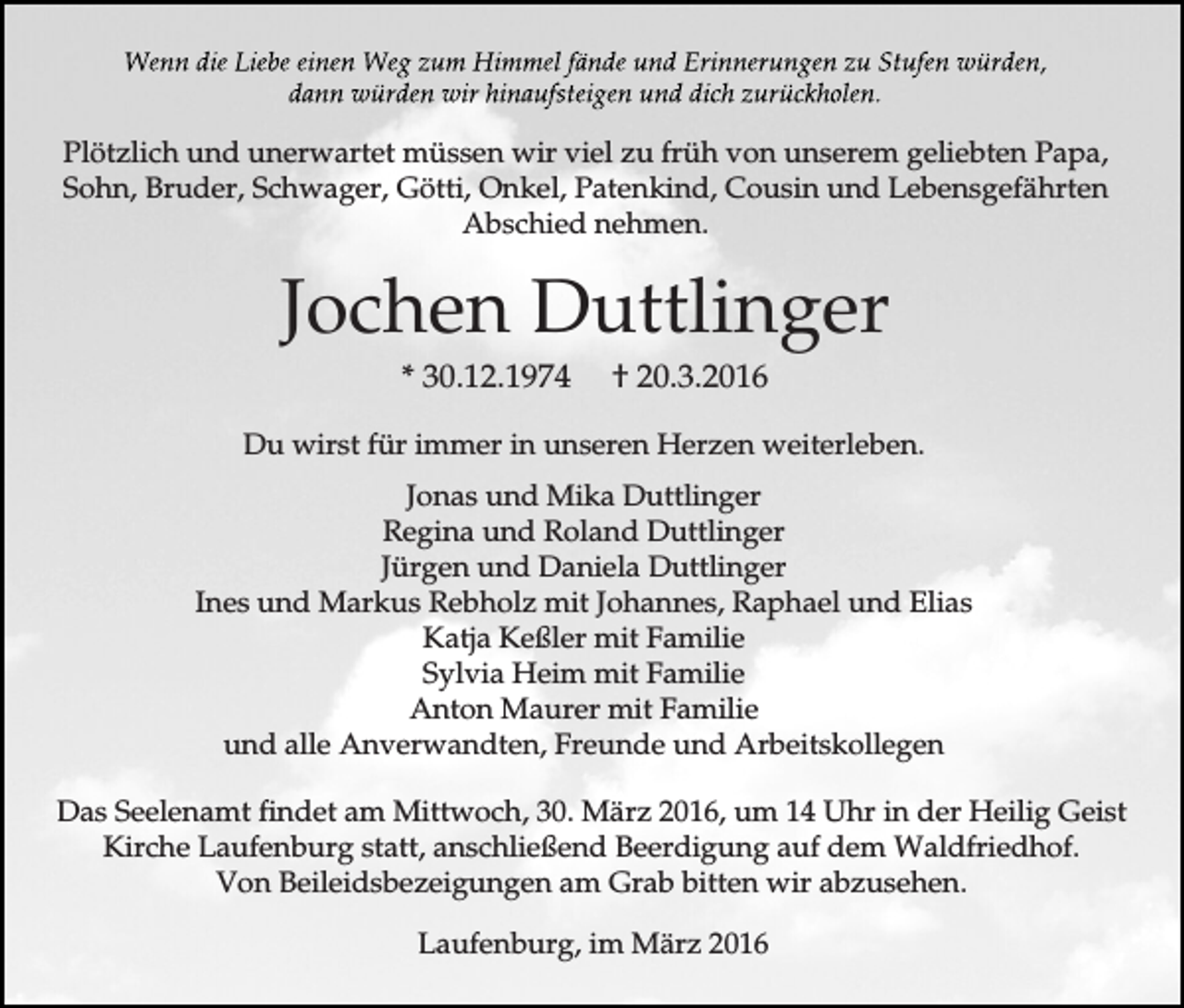 <p>Plötzlich und unerwartet müssen wir viel zu früh von unserem geliebten Papa,<br />Sohn, Bruder, Schwager, Götti, Onkel, Patenkind, Cousin und Lebensgefährten<br />Abschied nehmen.</p><p>Jochen Duttlinger<br />* 30.12.1974</p><p>† 20.3.2016</p><p>Du wirst für immer in unseren Herzen weiterleben.<br />Jonas und Mika Duttlinger<br />Regina und Roland Duttlinger<br />Jürgen und Daniela Duttlinger<br />Ines und Markus Rebholz mit Johannes, Raphael und Elias<br />Katja Keßler mit Familie<br />Sylvia Heim mit Familie<br />Anton Maurer mit Familie<br />und alle Anverwandten, Freunde und Arbeitskollegen<br />Das Seelenamt findet am Mittwoch, 30. März 2016, um 14 Uhr in der Heilig Geist<br />Kirche Laufenburg statt, anschließend Beerdigung auf dem Waldfriedhof.<br />Von Beileidsbezeigungen am Grab bitten wir abzusehen.<br />Laufenburg, im März 2016</p>