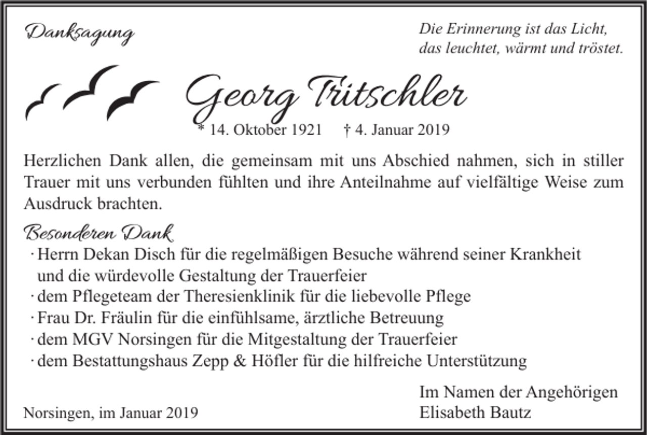 <p>Die Erinnerung ist das Licht,<br />das leuchtet, wärmt und tröstet.</p><p>Danksagung</p><p>Georg Tritschler<br />* 14. Oktober 1921</p><p>† 4. Januar 2019</p><p>Herzlichen Dank allen, die gemeinsam mit uns Abschied nahmen, sich in stiller<br />Trauer mit uns verbunden fühlten und ihre Anteilnahme auf vielfältige Weise zum<br />Ausdruck brachten.</p><p>Besonderen Dank</p><p>∙ Herrn Dekan Disch für die regelmäßigen Besuche während seiner Krankheit<br />und die würdevolle Gestaltung der Trauerfeier<br />∙ dem Pflegeteam der Theresienklinik für die liebevolle Pflege<br />∙ Frau Dr. Fräulin für die einfühlsame, ärztliche Betreuung<br />∙ dem MGV Norsingen für die Mitgestaltung der Trauerfeier<br />∙ dem Bestattungshaus Zepp &amp; Höfler für die hilfreiche Unterstützung</p><p>Norsingen, im Januar 2019</p><p>Im Namen der Angehörigen<br />Elisabeth Bautz</p>