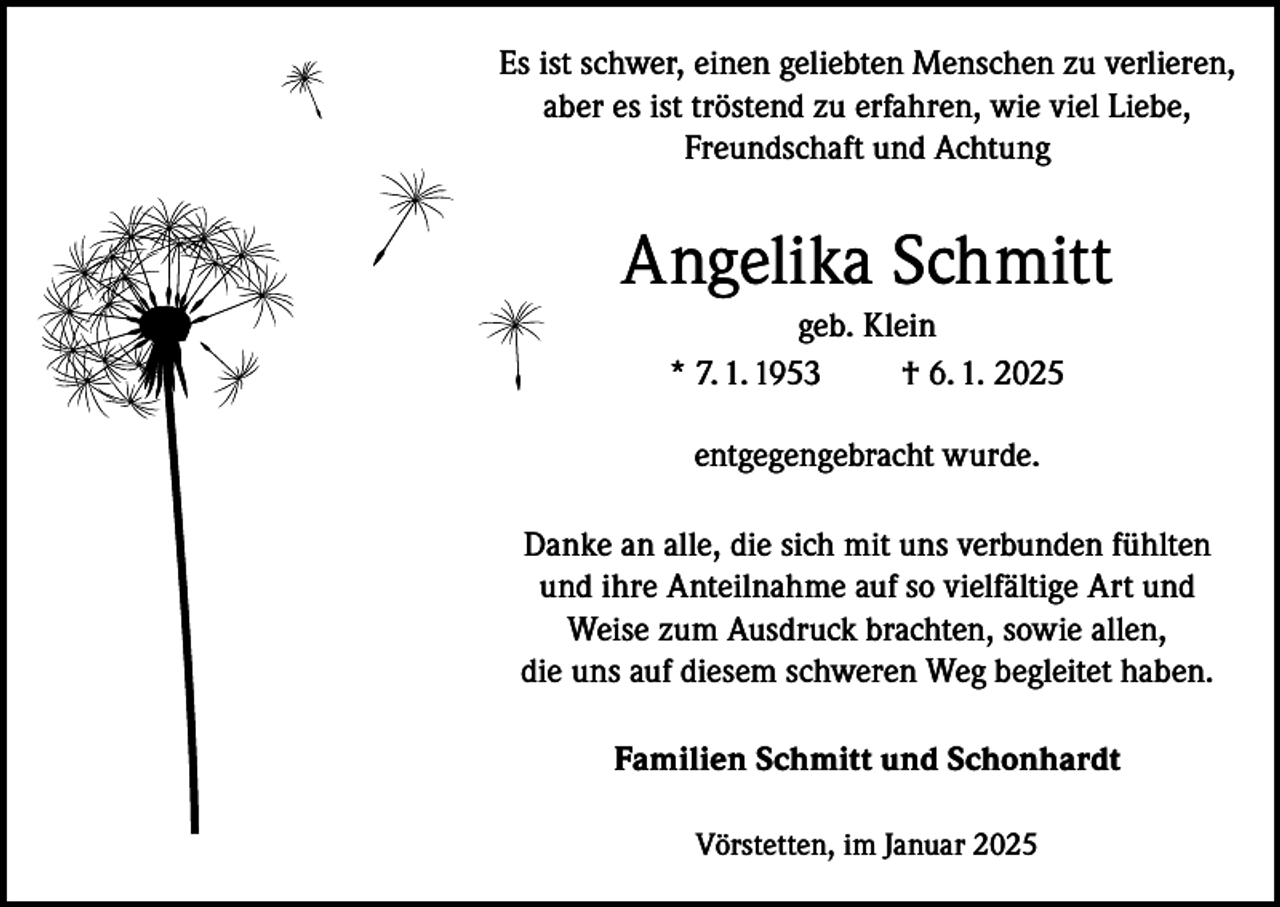 <p>Es ist schwer, einen geliebten Menschen zu verlieren,<br />aber es ist tröstend zu erfahren, wie viel Liebe,<br />Freundschaft und Achtung</p><p>Angelika Schmitt<br />geb. Klein<br />* 7. 1. 1953<br />† 6. 1. 2025<br />entgegengebracht wurde.<br />Danke an alle, die sich mit uns verbunden fühlten<br />und ihre Anteilnahme auf so vielfältige Art und<br />Weise zum Ausdruck brachten, sowie allen,<br />die uns auf diesem schweren Weg begleitet haben.<br />Familien Schmitt und Schonhardt<br />Vörstetten, im Januar 2025</p>