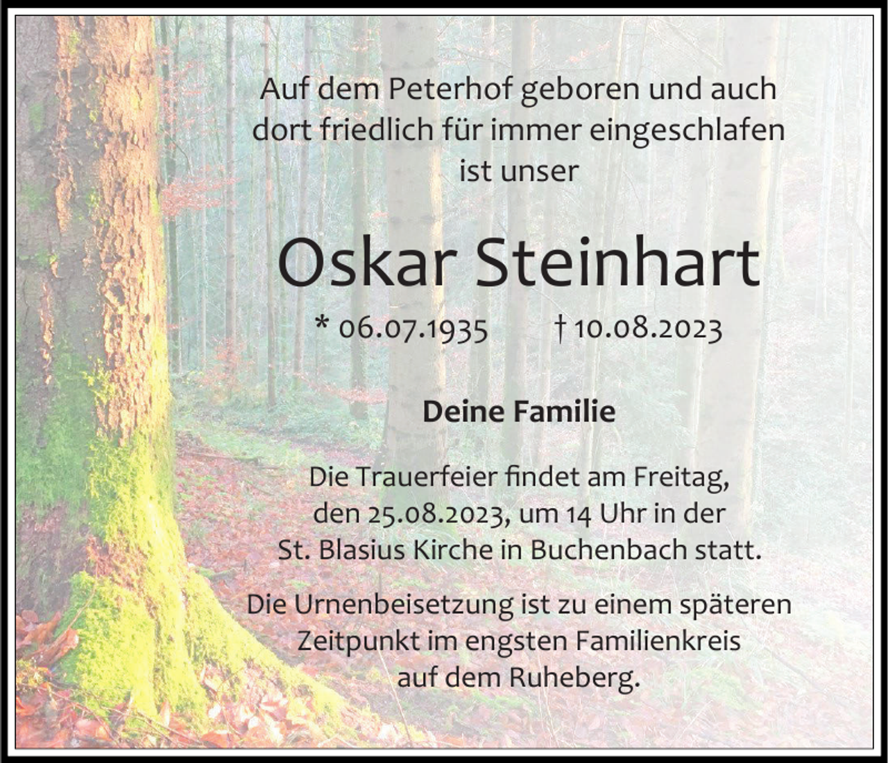 <p>Auf dem Peterhof geboren und auch<br />dort friedlich für immer eingeschlafen<br />ist unser</p><p>Oskar Steinhart<br />* 06.07.1935</p><p>† 10.08.2023</p><p>Deine Familie<br />Die Trauerfeier findet am Freitag,<br />den 25.08.2023, um 14 Uhr in der<br />St. Blasius Kirche in Buchenbach statt.<br />Die Urnenbeisetzung ist zu einem späteren<br />Zeitpunkt im engsten Familienkreis<br />auf dem Ruheberg.</p>