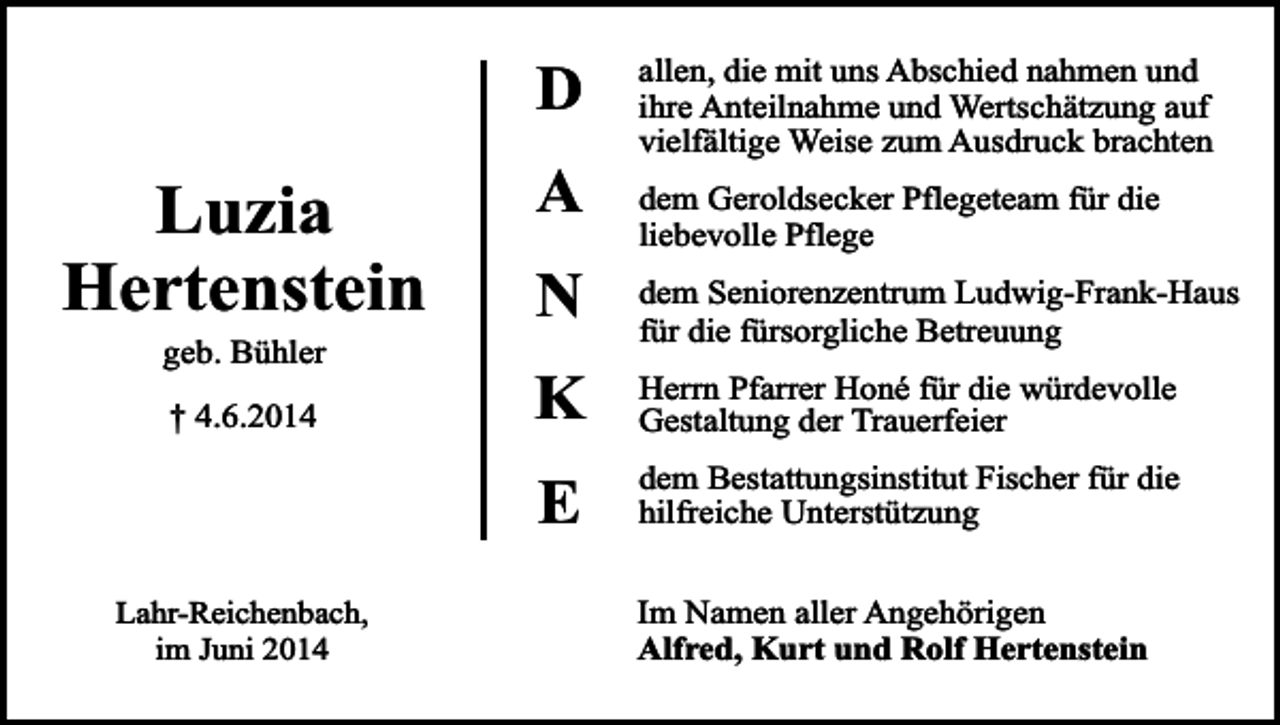 <p>D</p><p>Luzia<br />Hertenstein<br />geb. Bühler<br />† 4.6.2014</p><p>A<br />N<br />K<br />E</p><p>Lahr-Reichenbach,<br />im Juni 2014</p><p>allen, die mit uns Abschied nahmen und<br />ihre Anteilnahme und Wertschätzung auf<br />vielfältige Weise zum Ausdruck brachten<br />dem Geroldsecker Pflegeteam für die<br />liebevolle Pflege<br />dem Seniorenzentrum Ludwig-Frank-Haus<br />für die fürsorgliche Betreuung<br />Herrn Pfarrer Honé für die würdevolle<br />Gestaltung der Trauerfeier<br />dem Bestattungsinstitut Fischer für die<br />hilfreiche Unterstützung<br />Im Namen aller Angehörigen<br />Alfred, Kurt und Rolf Hertenstein</p>