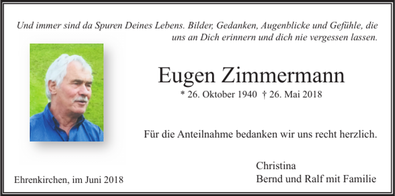 <p>U n d i immer<br />m m er sisind<br />n d dda<br />a SSpuren<br />p ur e n DDeines<br />ei n es LLebens.<br />e b e ns. Bil<br />d er, GGedanken,<br />e d a n k e n, AAugenblicke<br />u g e n bli c k e uund<br />n d GGefühle,<br />ef ü hl e, didie<br />e<br />Und<br />Bilder,<br />u ns aan<br />n Dich<br />Di c h eri<br />n n er n uund<br />n d di<br />c h ni<br />e vvergessen<br />er g ess e n llassen.<br />ass e n.<br />uns<br />erinnern<br />dich<br />nie</p><p>EEugen<br />u g e n Zi<br />Zimmermann<br />m m er m a n n<br />** 226.<br />6. Oktober<br />O kt o b er 11940<br />9 4 0 †† 226.<br />6. Mai<br />M ai 22</p><p>Für<br />F ür di<br />die<br />e Anteilnahme<br />A nt eil n a h m e bbedanken<br />e d a n k e n wir<br />wir uuns<br />ns rrecht<br />e c ht hherzlich.<br />er zli c h.</p><p>EEhrenkirchen,<br />hr e n kir c h e n, i im<br />m JJuni<br />u ni 22</p><p>C hristi n a<br />Christina<br />BBernd<br />er n d uund<br />n d RRalf<br />alf mit<br />mit FFamilie<br />a mili e</p>