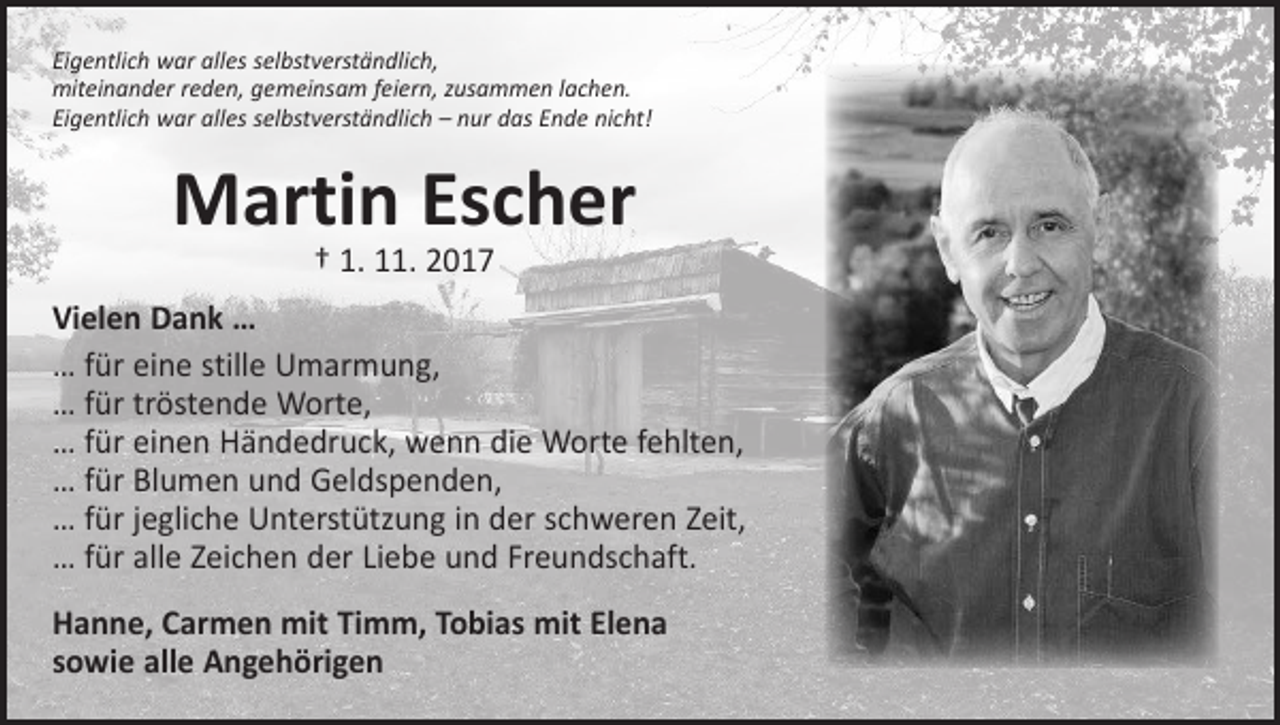 <p>Eigentlich war alles selbstverständlich,<br />miteinander reden, gemeinsam feiern, zusammen lachen.<br />Eigentlich war alles selbstverständlich – nur das Ende nicht!</p><p>Martin Escher<br />† 1. 11. 2017</p><p>Vielen Dank …<br />… für eine stille Umarmung,<br />… für tröstende Worte,<br />… für einen Händedruck, wenn die Worte fehlten,<br />… für Blumen und Geldspenden,<br />… für jegliche Unterstützung in der schweren Zeit,<br />… für alle Zeichen der Liebe und Freundschaft.<br />Hanne, Carmen mit Timm, Tobias mit Elena<br />sowie alle Angehörigen</p>