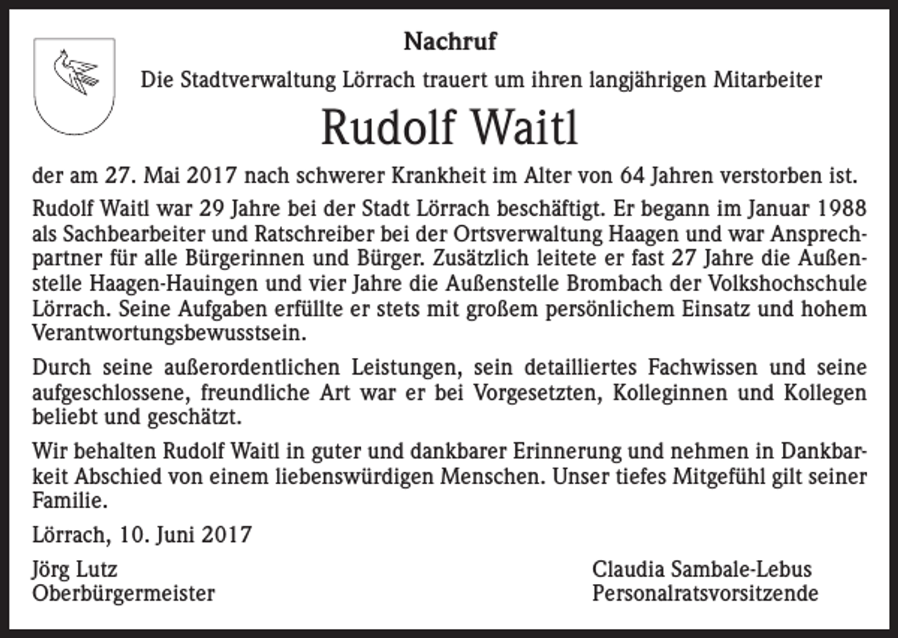 <p>Nachruf<br />Die Stadtverwaltung Lörrach trauert um ihren langjährigen Mitarbeiter</p><p>Rudolf Waitl<br />der am 27. Mai 2017 nach schwerer Krankheit im Alter von 64 Jahren verstorben ist.<br />Rudolf Waitl war 29 Jahre bei der Stadt Lörrach beschäftigt. Er begann im Januar 1988<br />als Sachbearbeiter und Ratschreiber bei der Ortsverwaltung Haagen und war Ansprechpartner für alle Bürgerinnen und Bürger. Zusätzlich leitete er fast 27 Jahre die Außenstelle Haagen-Hauingen und vier Jahre die Außenstelle Brombach der Volkshochschule<br />Lörrach. Seine Aufgaben erfüllte er stets mit großem persönlichem Einsatz und hohem<br />Verantwortungsbewusstsein.<br />Durch seine außerordentlichen Leistungen, sein detailliertes Fachwissen und seine<br />­aufgeschlossene, freundliche Art war er bei Vorgesetzten, Kolleginnen und Kollegen<br />beliebt und geschätzt.<br />Wir behalten Rudolf Waitl in guter und dankbarer Erinnerung und nehmen in Dankbarkeit Abschied von einem liebenswürdigen Menschen. Unser tiefes Mitgefühl gilt seiner<br />Familie.<br />Lörrach, 10. Juni 2017<br />Jörg Lutz<br />Claudia Sambale-Lebus<br />Oberbürgermeister Personalratsvorsitzende</p>